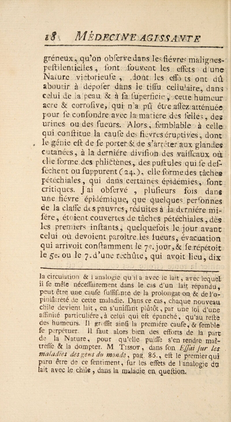 gréneux,qu’on obferve dans le«fiévrec malignes- pefileniielies, font iuuvcot les effets d une Naiure victorieufe , .dont les eff> ts ont dû aboutir à dépofer dans le tiffu cellulaire, dans celui de a peau & à fa luperficie, cette humeur acre & corrqiive, qui n'a pû être allez atténuée pour le confondre avec la matière des ! elles, des urines ou des Tueurs. Alors, femblable à celle qui confiitue la caufe d.es fièvres éruptives, dont » le génie eft de fe porter & de s’arrêter aux glandes cutanées, à la dernière divilion des vaiifeaux où. elfe forme des phliétèncs, des puftules qui fe def- féchent ou fuppurent ( 24. ). elle forme des tâches pétéchiales, qui dans certaines épidémies, font critiques. J ai obfervé , plufleurs fuis dans une fièvre épidémique, que quelques personnes de la dalle dis pauvres, réduites à la dernière mi- fére, étaient couvertes de tâches pétéchiales, dès les premiers infants, quelquefois le jour avant celui ou dévoient paraître les lueurs, évacuation qui arrivoit confamment le 7e. jour,&t fe repérait le 5e. ou le 7.d’une rechûle, qui avoit lieu, dix la circulation & i analogie qu il a avec le lait, avec lequel ii fe mêle néceiîairement dans le cas d'un Lait répandu, peut être une caufe fulfifujate de la prolongat on & de i’o- piniâtrêté de cette maladie. Dans ce cas, chaque nouveau chile devient lait, en s’unifiant plutôt, par une loi d’une affinité particulière, à celui qui eft épanché, qu’au refte des humeurs. Il ainfi la première caufe, & femble fe perpétuer. Ü faut alors bien des efforts de la part de la Nature, pour qu’elle puiffe s’en rendre maî¬ tre & la dompter. M Tissot , dans fon Ejjiti Jur les maladies des gens du monde, pag. 85., eft le premier qui parti être de ce fentiment, fur les effets de 1 analogie du lait avec le chile 9 dans la maladie en queftion.