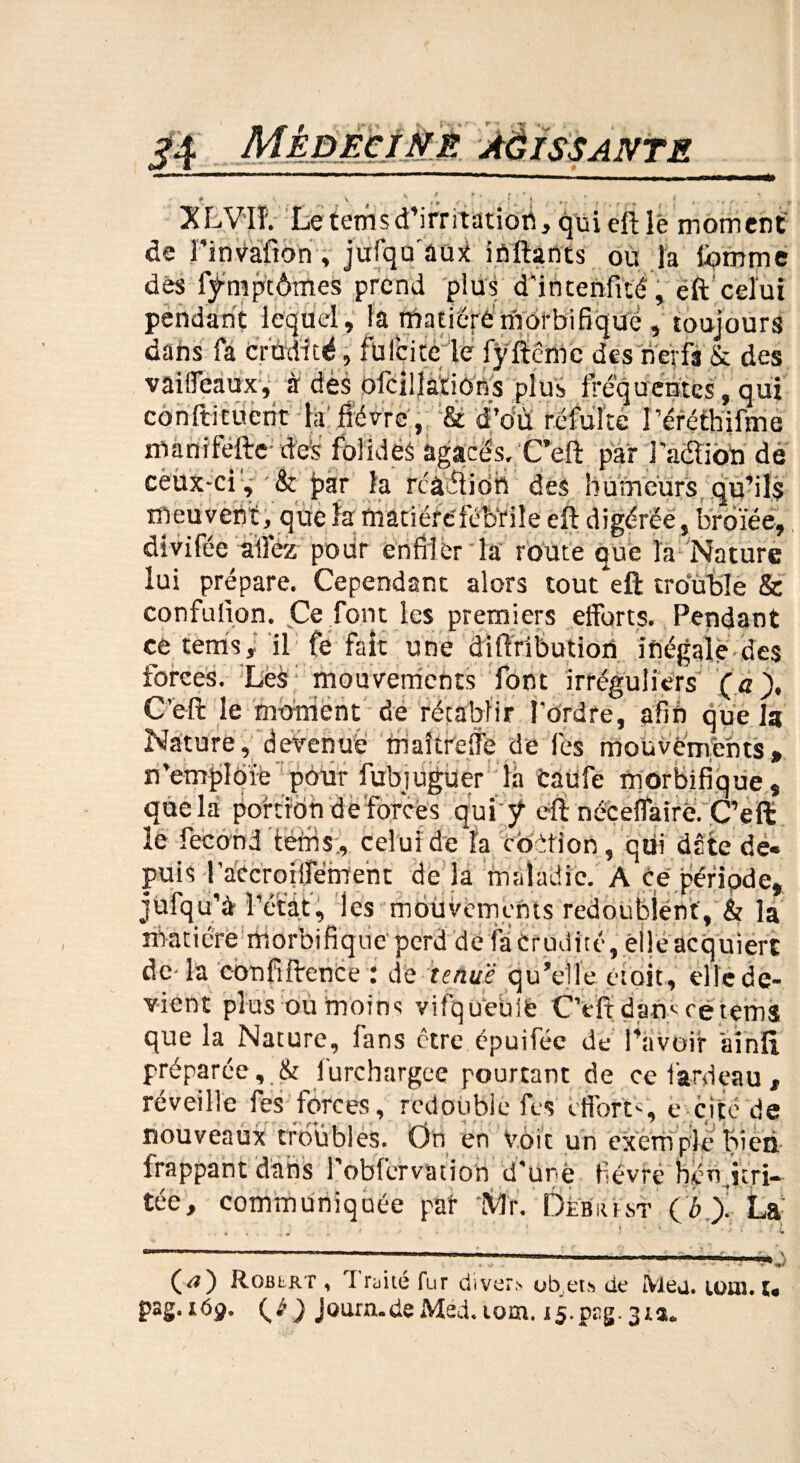 XLV'IÏ. Le temsd’irntation, qui eft lé moment de l'invaiion , jufqu'aux inftants ou la tomme dès fÿmptômes prend plus d’intenfité, eft’celui pendant lequel , la matière morbifique , toujours dans fa crudité, füfcitele fÿftcmc des nerfs & des vaiffeaux, à dès ofcil|atiOns plus fréquentes, qui coniti tuent la fièvre, & d’du réfulte î’éréthifme màtiiféfte- des folides agacés, C’eft par l’acftion de cèùx-ci, & par la rcâftion des humeurs qu’ils meuvent, qüe la matière'fébrile eft digérée, broïée, divifée allez pour enfiler la route que la Nature lui prépare. Cependant alors tout eft trouble & confulion. Ce font les premiers efforts. Pendant ce tennis, il fe fait une diffributiorî inégale des forces. Les mouvements font irréguliers (a), C’eft le moment de rétablir l'ordre, afin quels Nature, devenue maîtreffe de fes moüvémêhts» n’emjildïe pour fubjüguer là fcaüfe morbifique, que la portion d e forcés qui ÿ eft néceffairè. C’eft le fécond terris., celui de la ebètion, qui date dé» puis raecroiffëmeht de la maladie. A ce période, jufqu’a î’étât, les mouvements redoublent, & la ni a t i ère ni o rb i fi q u e' p crd d e fa C r u d i t é, ê 11 e ac q u i er t de- la confiftence .* de tenue qu’elle était, elle de¬ vient plus ou moins vifqu’eulè C’eft dam ce tems que la Nature, fans être épuiféc de l’avoir ainft préparée furchargee pourtant de ce fardeau, réveille fes forces, redouble ils efforts c cite de nouveaux troubles. On en Voit un exéni pie bien- frappant dans robfervation d'une fièvre b^n irri¬ tée, communiquée pat Mr. Ôèbïust ( b > La C<0 Routier , I rrité fur cliver.' ob.ets de Meu. iom. u i6g. {é ) Journ.de Med. tom. i5-pEg. 31a.