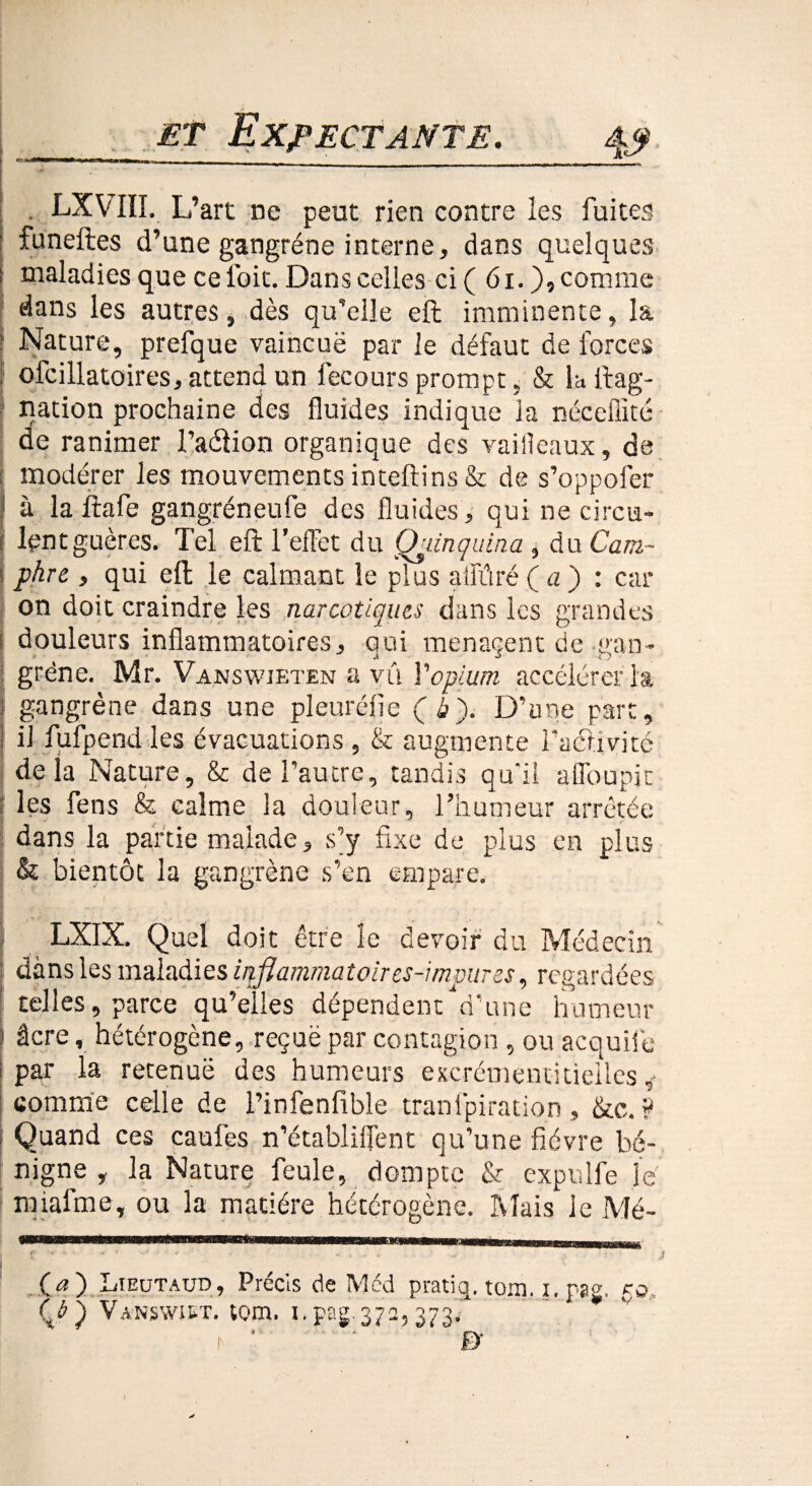 1 r<t—r 1 wimi n 1 h ■! 1 m ■ 11 rai t _■-, _ *** . LXVIII. L’art ne peut rien contre les fuites funeftes d’une gangrène interne, dans quelques i maladies que ce ioit. Dans celles ci ( 61.), comme dans les autres, dès qu’elle eft imminente, la ? Nature, prefque vaincuë par le défaut de forces f ofcillatoires, attend un fecours prompt, & la ftag- nation prochaine des fluides indique la néceflité de ranimer l’aélion organique des vaifleaux, de : modérer les mouvements inteftins & de s’oppofer à la ftafe gangréneufe des fluides, qui ne circu- : lentguères. Tel eft l’effet du Qjtinçuina , du Cam~ i phre , qui eft le calmant le plus alfûré Ça) : car on doit craindre les narcotiques dans les grandes i douleurs inflammatoires, qui menaçent de gan- j grëne. Mr. Vanswjeten a vû Y opium accélérer la ; gangrène dans une pleuréfle Çb). D’une part, i il fufpend les évacuations , & augmente l’activité delà Nature, & de l’autre, tandis qu'il a (Toupie les fens & calme la douleur, l’humeur arrêtée ■ dans la partie malade, s’y fixe de plus en plus & bientôt la gangrène s’en empare. I D ' LXIX. Quel doit être îe devoir du Médecin dans les maladies inflammatoires-impures, regardées telles, parce qu’eîles dépendent d’une humeur âcre, hétérogène, reçuë par contagion , ou acquile i par la retenue des humeurs excrémentitielles * comme celle de l’infenfible tranlpiration, &c. ? Quand ces caufes n’établiflent qu’une fièvre bé¬ nigne , la Nature feule, dompte & cxpulfe le nftafme, ou 3a matière hétérogène. Mais Je Mé- Ça) Lieutaud, Précis de Med pratij. tom, i. pas. ro, (J) Vanswist. tom. u pag 372,373/ t ’ ' ' f)