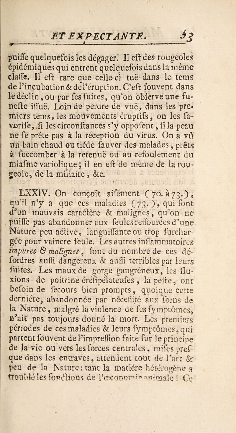 / ET EXPECTANTE. S? ----- I . ! puifle quelquefois les dégager. Il eft des rougeoles épidémiques qui entrent quelquefois dans la même clafle. Il eft rare que celle-ci tuë dans le tems de l’incubation &dei’éruption. C’eft fouvent dans ledéclin, ou par fesfuites, qu'on oblerveune fu- nefte ifluë. Loin de perdre de vuë, dans les pre¬ miers tems, les mouvements éruptifs, on les fa- I vorife, .fi les circonftances s’y oppofent, fi la peau ne fe prête pas à la réception du virus. On a vû un bain chaud ou tiède fauver des malades, prêts à fuccomber à la retenue ou au refoulement du miafme variolique ; il en eft de même de la rou¬ geole, de la miliaire, &e. ■ v . . . ’ ’ ^ ' f ' ■ ' î LXX1V. On conçoit aifément C 70. à 73.), qu’il n’y a que ces maladies ( 73. ), qui font d’un mauvais caraétère & malignes, qu’on ne puifle pas abandonner aux feules reffources d’une Nature peu aélive, languiflanteou trop furchar- gée pour vaincre feule. Les autres inflammatoires impures & malignes, font du nombre de ces dé- 1 fordres auffi dangereux & auffi terribles par leurs fuites. Les maux de gorge gangréneux, les flu¬ xions de poitrine éréfipélateufes , la pelle, ont befoin de fecours bien prompts, quoique cette dernière, abandonnée par nëceüité aux foins de | la Nature, malgré la violence de fcs fymptômes, n’ait pas toujours donné la mort. Les premiers : périodes de ces maladies & leurs fymptômes, qui : partent fouvent de Pimpreffion faite fur le principe de la vie ou vers les forces centrales, mifes pref- que dans les entraves, attendent tout de l’art & peu de la Mature: tant la matière hétérogène a troublé les fonélions de l’œcononî»» animale 1 q.