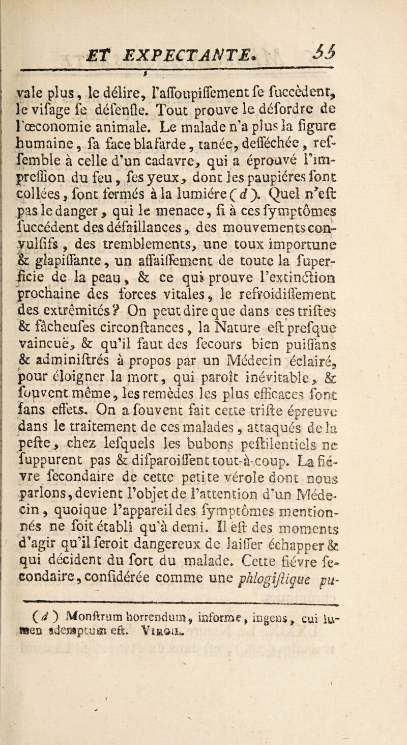 \ -----T—---- ; vale plus, le délire, I’afloupiffement fe {accèdent, ! le vifage fe défentle. Tout prouve le défordre de l'œconomie animale. Le malade n'a plus la figure humaine, fa faceblafarde, tanée,defféchée, ref- femble à celle d’un cadavre, qui a éprouvé Fim- preffion du feu, fes yeux, dont les paupières font collées, font fermés à la lumière (d). Quel n’eft pas le danger , qui le menace, fi à ces fymptômes fuccédent des défaillances, des mouvements con- vulfifs , des tremblements, une toux importune h. glapiffante, un affaiflfement de toute la fuper- ficie de la peau, & ce qui prouve l'extinélion prochaine des forces vitales, le refroidiffement des extrémités? On peut dire que dans ces triftes & fàcheufes circonftances, la Nature eft prefque vaincue, & qu’il faut des fecours bien puiffans & adminiftrés à propos par un Médecin éclairé, pour éloigner la mort, qui paraît inévitable, & fouvent même, les remèdes les plus efficaces font fans effets. On a fouvent fait cette trifte épreuve dans le traitement de ces malades, attaqués delà pefte, chez lefquels les bubons peflilentiels ne fuppurent pas & difparoilfent tout-à-coup. La fiè¬ vre fecondaire de cette peti te vérole dont nous parlons, devient l’objet de l’attention d’un Méde¬ cin , quoique l’appareil des fymptômes mention- ! nés ne foit établi qu’à demi. Il ëft des moments ; d’agir qu’il ferait dangereux de laifier échapper & qui décident du fort du malade. Cette fièvre fe- | eondaire,confidérée comme une phlogijîiqtte pu- (i) Monftrum horrenduin, informe, ingeas, eui lu¬ tte» sdensptum eft, Virgu*