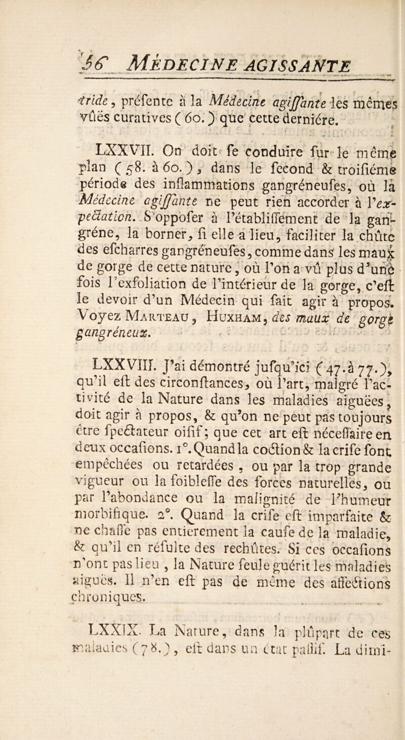 ■îride, préfentc à la Médecine agijjante les memes vûës curatives ( 60. ) que cette dernière. LXXVII. On doit fe conduire fur le meme plan (58. à 60. ) , dans le fécond & troifiéme périods des inflammations gangréneufes, où là Médecine agijjante ne peut rien accorder à Vex- peclaticn. S'oppofer à l’établiffement de la gan¬ grène, la borner, fi elle a lieu, faciliter la chûtc des efeharres gangréneufes, comme dans les mau| de gorge de cette nature, où l’on a vû plus d’une fois l’exfoliation de l’intérieur de la gorge, c’eft le devoir d’un Médecin qui fait agir à propos. Voyez Marteau , Huxham, des maux de gorgé gangréneux. ■ • •Ü ^ ^ « -^» * j Nr ' - ’ , *f LXXVIII. j’ai démontré jufqu’ici Ç/ff.à 77.), qu’il^ eft des circonftances, où l’art, malgré l’ac¬ tivité de la Nature dans les maladies aiguëes, doit agir à propos, & qu’on ne peut pas toujours être fpefhteur oifif ; que cet art eft néceffaire en deux occafions. i°. Quand la coéiion& lacrife font empêchées ou retardées, ou par la trop grande vigueur ou la foiblefie des forces naturelles, ou par l’abondance ou la malignité de l’humeur morbifique. 20. Quand la crife eft imparfaite & ne chafié pas entièrement la caufe de la maladie, & qu'il en réfulte des rechûtes. Si ccs occafions n’ont pas lieu , la Nature feule guérit les maladies aiguës. Il n’en eft pas de même des affrétions chroniques. LXXIX. La malauics ( 7 8. ) Nature, dans la plupart de ces , eft dans un état paiiif. La dimi-