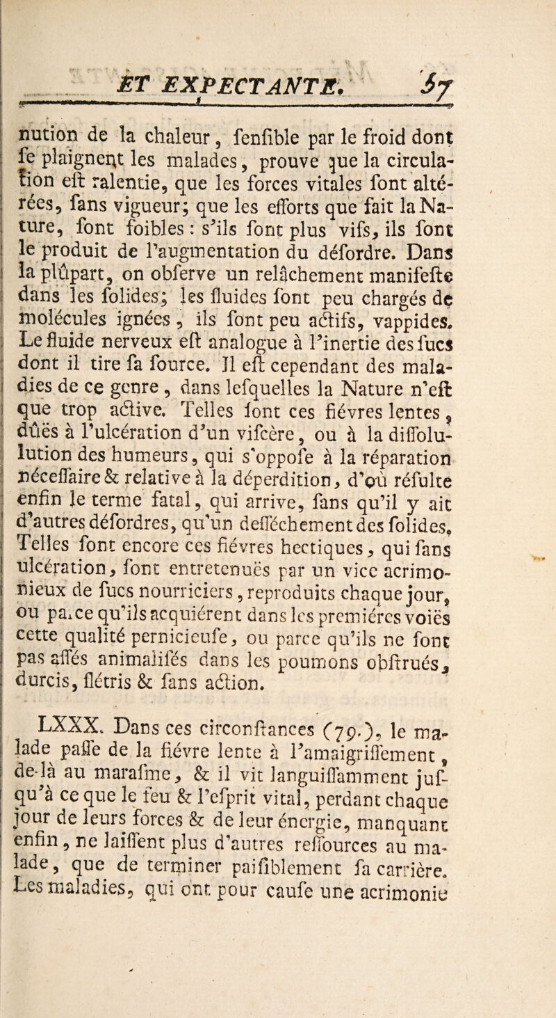 nution de la chaleur, fenfible par le froid dont : fe plaignant les malades, prouve que la circula¬ tion eli ralentie, que les forces vitales font alté- : rées, fans vigueur; que les efforts que fait la Na¬ ture, font foibles : s’ils font plus vifs, ils font : le produit de l’augmentation du défordre. Dans i la plûpart, on obferve un relâchement manifefte dans les lolides; les fluides font peu chargés de molécules ignées , ils font peu aétifs, vappides. Le fluide nerveux eft analogue à l’inertie des fucs dont il tire fa fource. Il eft cependant des mala¬ dies de ce genre, dans lefquelles la Nature n’eft que trop adive. Telles lont ces fièvres lentes, dûës à l’ulcération d’un vifcère, ou à la diffolu- lution des humeurs, qui s'oppofe à la réparation néceflaire& relative à la déperdition, d'où réfulte enfin le terme fatal, qui arrive, fans qu’il y ait d’autres défordres, qu’un defféchementdes folides. Telles font encore ces fièvres hectiques, qui fans j ulcération, font entretenues par un vice acrimo- s nieux de fucs nourriciers, reproduits chaque jour, I °u pâme qu’ils acquiérent dans les premières voiës : cette qualité pernicieufe, ou parce qu’ils ne font i pas affés animaliles dans les poumons obftrués, : durcis, flétris & fans adion. LXXX. Dans ces circonftances (79.), le ma- ; lade^ paffe de la fièvre lente à l’amaigriflèment, ; de là au marafme, & il vit languifl'amment juf- ! qu’à ce que le feu & l’efprit vital, perdant chaque ! jour de leurs forces & de leur énergie, manquant enfin, ne laiffent plus d’autres reffources au ma¬ lade, que de terminer paifiblement fa carrière. Les maladies, qui ont pour caufe une acrimonie