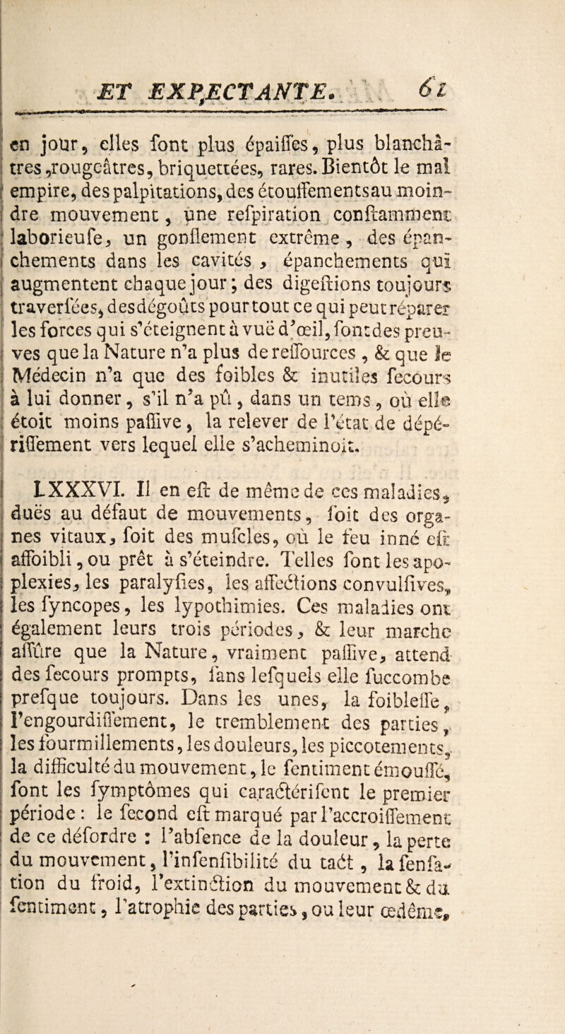 9 - - en jour, elles font plus épaiffes, plus blanchâ¬ tres ,rougeâtres, briquettées, rares. Bientôt le mal : empire, des palpitations, des étouffements au moin- ; dre mouvement, une refpiration conftammenc : laborieufe, un gonflement extrême, des épan- i chements dans les cavités , épanchements qui augmentent chaque jour; des digeftions toujours traverfées, des dégoûts pour tout ce qui peut réparer les forces qui s’éteignent à vue d’œil, fontdes preu- : ves que la Nature n’a plus dereffources , & que le Médecin n’a que des foiblcs & inutiles fecours à lui donner, s’il n’a pû, dans un tems, où elle étoit moins paffive , la relever de l’état de dépé- riffement vers lequel elle s’acheminoit. L XXXVI. Il en efc de même de ces maladies, dues au défaut de mouvements, l'oit des orga¬ nes vitaux, foit des mufcles, où le feu inné eft i affoibli, ou prêt à s’éteindre. Telles font les apo- : plexies, les paralyfies, les affeétions convulfives, i les fyncopes, les lypot’nimies. Ces maladies ont également leurs trois périodes, & leur marche affûre que la Nature, vraiment palîive, attend j des fecours prompts, fans lefquels elle luccombe prefque toujours. Dans les unes, la foibleffe, I’engourdiffement, le tremblement des parties,' i les fourmillements, les douleurs, les piccotements, la difficulté du mouvement, le femiment émouffé, font les fymptômes qui ca.raétérifent le premier période: le fécond eft marqué par l’accroiffement I de ce defordre i 1 abfence de la douleur, la perte du mouvement, rinfenlibiiité du taét, lafenfa- tion du froid, l’extinâion du mouvement & du femiment, l’atrophie des parties, ou leur œdème.