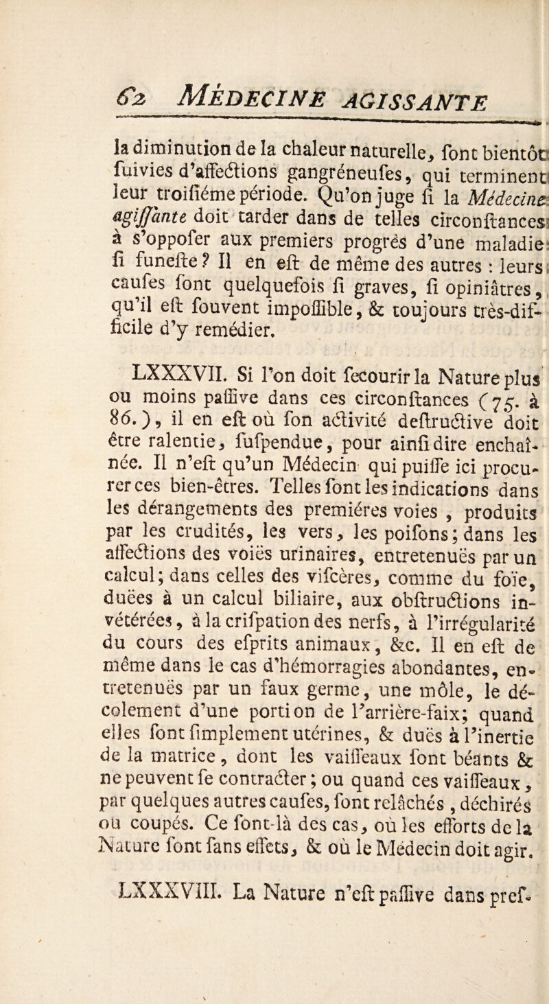 la diminution de la chaleur naturelle, font bientôc fuivies d’affedions gangréneufes, qui terminent! leur troifiéme période. Qu’on juge fi la Médecine agijjante doit tarder dans de telles circonftances: a s oppofer aux premiers progrès d’une maladie' fi funefte? Il en eft de même des autres : leurs catjfes font quelquefois fi graves, fi opiniâtres, qu’il eft fouvent impoffible, & toujours très-dif¬ ficile d’y remédier. . ■ î LXXXVII. Si l’on doit fecourir la Nature plus ou moins paffive dans ces circonftances (75. à 86.), il en eft où fon adivité deftrudive doit être ralentie, fufpendue, pour ainfidire enchaî¬ née. Il n’eft qu’un Médecin qui puiffe ici procu¬ rer ces bien-êtres. Telles font les indications dans les dérangements des premières voies , produits par les crudités, les vers, les poifons;dans les affedions des voies urinaires, entretenues par un calcul; dans celles des vifeères, comme du foïe, duëes à un calcul biliaire, aux obftrudions in¬ vétérées, à la crifpation des nerfs, à l’irrégularité du cours des efprits animaux, &c. Il en eft de même dans le cas d'hémorragies abondantes, en- tretenuës par un faux germe, une môle, le dé- colement d’une portion de l’arrière-faix; quand elles font fimplement utérines, & duës à l’inertie de la matrice , dont les vaiffeaux font béants & ne peuvent fe contrader ; ou quand ces vaiffeaux, par quelques autres caufes, font relâchés , déchirés ou coupés. Ce font-là des cas, ou les efforts de la Nature font fans effets, & où le Médecin doit agir. LXXXVIII. La Nature n’eft paffive dans pref.