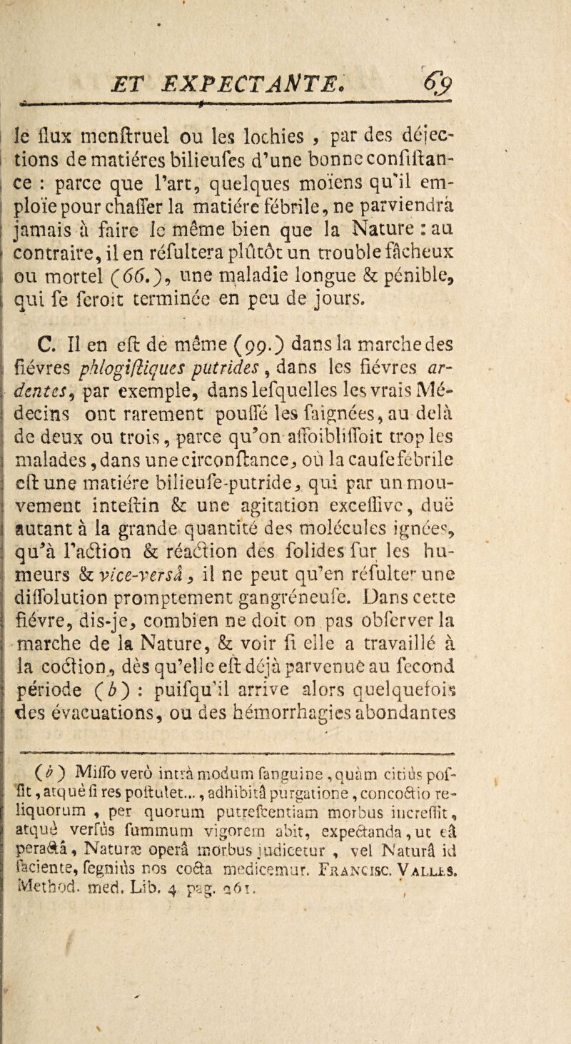 ET EXPECTANTE. I le flux mcnftruel ou les lochies , par des déiec- tions de matières bilieufcs d’une bonne confiftan- ce : parce que l’art, quelques moïens qu'il em¬ ploie pour chaffer la matière fébrile, ne parviendra jamais à faire le même bien que la Nature : au [ contraire, il en réfultera plûtôt un trouble fâcheux ou mortel (66.), une maladie longue & pénible, i qui fe feroit terminée en peu de jours. C. Il en efi: de même (99.) dans la marche des •. fièvres phiogiftiques putrides , dans les fièvres ar- . dentés, par exemple, dans lefquelles les vrais Mé- j decins ont rarement pouffé les Alignées, au delà de deux ou trois, parce qu’on affoibliffoit trop les j malades,dans unecirconilance, où lacaufefébrile cft une matière bilieüfe-putride, qui par un mou- : vement inteftin & une agitation exceflivc, due autant à la grande quantité des molécules ignées, qu’à l’adlion & réaéiion des fol ides fur les hu¬ meurs Ikvice-versâ, il ne peut qu'en réfulter une diffolution promptement gangréneufe. Dans cette i fièvre, dis-je, combien ne doit on pas obferverla ; marche de la Nature, & voir fi elle a travaillé à la coction, dès qu’elle efi déjà parvenue au fécond 1 période (b) : puifqu'il arrive alors quelquefois * des évacuations, ou des hémorrhagies abondantes (i>) MiSoverô intràmodum fanguine ,quàm citiùspof- ; St, atquè il res poitutet..., adhibitâ purgatione, concoêtio re- : liquorum , per quorum putrefeentiam morbus increffit, 1 atquè^verfùs fummum vigorem abit, expectanda, ut ai 1 peraftâ, Naturse opéra œor.bus judicetur , vel IS'aturâ id ï iaciente, fegniùs nos co6ta medicemur. Francisc. Valu. s. ivlethod. sned. Lib. 4 pag. 261.