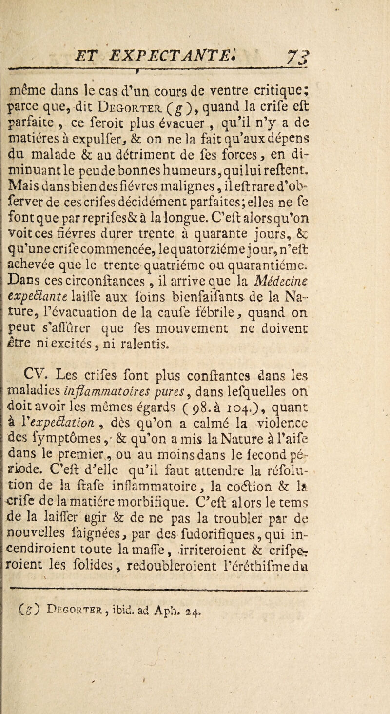 / ET EXPECTANTE ,,. ..■ • • \ i même dans le cas d’un cours de ventre critique; parce que, dit Degorter (g ), quand la crife eft parfaite , ce feroit plus évacuer, qu’il n’y a de matières à expulfer, & on ne la fait qu’aux dépens du malade & au détriment de fes forces > en di- i minuantle peude bonnes humeurs,quilui refient. Mais dans bien des fièvres malignes, il eft rare d’ob- | ferverde cescrifesdécidémentparfaites;elles ne fe : font que par reprifes& à la longue. C’eft alors qu’on voit ces fièvres durer trente à quarante jours, & qu’une crifecommencée, lequatorziémejour,n’eft achevée que le trente quatrième ou quarantième. Dans ces circonftances, il arrive que la Médecine expectante laitîe aux loins bienfaifants- de la Na¬ ture, l’évacuation de la caufe fébrile, quand on peut s’afiïîrer que fes mouvement ne doivent être ni excités, ni ralentis. CV. Les crifes font plus confiantes dans les maladies inflammatoires pures, dans lefquelles on. doit avoir les mêmes égards (98. à 104.), quant à Vexpectation, dès qu’on a calmé la violence des fymptômes,- & qu’on a mis la Nature à l’aife dans le premier, ou au moins dans le fécond pé¬ riode. C’eft; d’elle qu’il faut attendre la réfolu- tion de la ftafe inflammatoire, la coétion & la ■crife de la matière morbifique. C’eft alors le tems de la laiffer agir & de ne pas la troubler par de nouvelles faignées, par des fudorifiques, qui in- cendiroient toute lamaffe, irriteroient & crifpe- iroient les folides, redoubleroient l’éréthifmedu (g) Degorter , ibid. ad Aph. 24. i