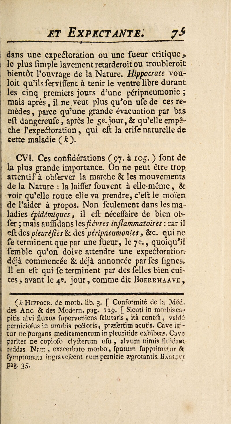 et Expectante. 7* i dans une expectoration ou une lueur critique, | le plus limple lavement retarderoit ou troubleroit bientôt l’ouvrage de la Nature. Hippocrate vou- îoit qu’ils ferviffent à tenir le ventre libre durant les cinq premiers jours d’une péripneumonie ; mais après, il ne veut plus qu’on ufe de ces re¬ mèdes , parce qu’une grande évacuation par bas eft dangereufe, après le 5e. jour, & qu’elle empê¬ che F expectoration, qui eft la crife naturelle de cette maladie (£). CVI. Ces confédérations (97. à 105. ) font de la plus grande importance. On ne peut être trop attentif à obferver la marche & les mouvements | de la Nature : la laifler fouvent à elle-même, & voir qu’elle route elle va prendre, c’eft le moïen de i’aider à propos. Non feulement dans les ma¬ ladies épidémiques t il eft néceilaire de bien ob- Ifer ; mais auflidans les fièvres inflammatoires : car il eft des pleuré fies & des péripneumonies, &c. qui ne fe terminent que par une fueur, le je., quoiqu’il femble qu’on doive attendre une expectoration (déjà commencée & déjà annoncée par fes lignes-. Il en eft qui fe terminent par des felles bien cui¬ tes , avant le 4e. jour, comme dit Boerrhaave , i Hippocr. de morb. lib. 3. [ Conformité de la Méd. : des Ane. & des Modem, pag. 129. [ Sicuti in morbisca- pitis alvi fluxus fuperveniens falutaris, ità centré, valdè : perniciofus in roorbis rectoris, præfertim acutis. Cave ia;- tur nepurgans medicamentum in pleuritide exhibeas. Cave pariter ne copiofo clyfterum ufu, alvum nimis fluidam xeddas. Nam, exacerbato morbo, fputum fupprimetur fe fymptomata ingravefeent cumpernicie ægrotantis. Bàcuvi Pag- 35-