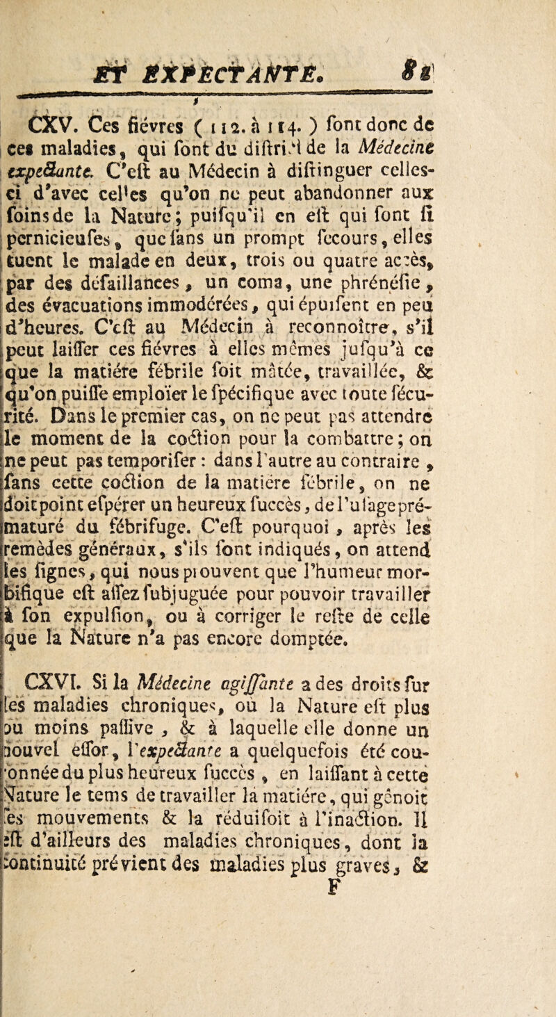 ./ ÈT ËXPÈCTAtiTE, Sff » l \ V , ; * CXV. Ces fièvres ( 112. à i 14. ) font donc de ces maladies, qui font du diftrièi de la Médecine cxpe&ante. C'eft au Médecin à diftinguer celles- ci d'avec cePes qu’on ne peut abandonner aux foins de la Nature; puifqu'il en eft qui font fl pcmicieufes, que fans un prompt fecours, elles tuent le malade en deux, trois ou quatre ac:ès, par des défaillances, un coma, une phrénéfie, des évacuations immodérées, qui épuifent en peu d’heures. C’eft au Médecin à reconnoître, s’il peut laifler ces fièvres à elles mêmes jufqu’à ce que la matière fébrile foit matée, travaillée, & qu’on puifle emploïer le fpécifique avec toute fécu- rité. Dans le premier cas, on ne peut pas attendre le moment de la coétion pour la combattre ; on ne peut pas temporifer : dans l’autre au contraire , fans cette coéiion de la matière fébrile, on ne dbitpoint efpérer un heureux fuccès, de Pu Cage pré¬ maturé du fébrifuge. C'eft pourquoi, après les remèdes généraux, s’ils font indiqués, on attend les fignes, qui nouspiouvent que l’humeur mor¬ bifique eft allezfubjuguée pour pouvoir travailler à fon expulfion, ou à corriger le refte de celle que la Nature n'a pas encore domptée. CXVI. Si la Médecine agijfante a des droits fur les maladies chroniques, où la Nature eft plus pu moins paflive , & à laquelle elle donne un aouvel effor , Yexpc&ante a quelquefois été cou- ■bnnéedu plus heureux fuccès , en laiflant à cette Rature le tems de travailler là matière, qui gênoit les mouvements & la rëduifoit à l’inaélion. Il èft d’ailleurs des maladies chroniques, dont la Continuité prévient des maladies plus graves, & F