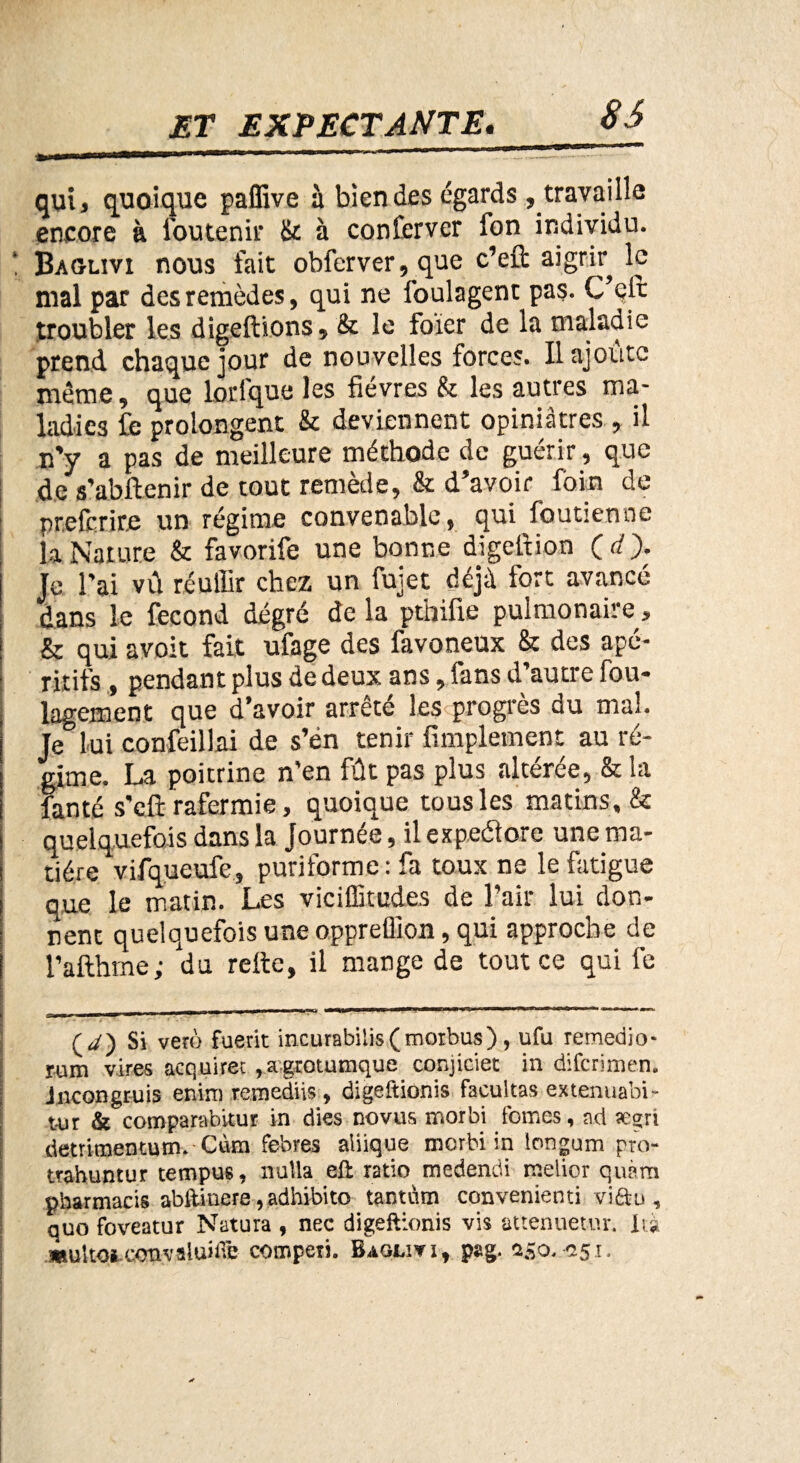 86 qui, quoique paffive à bien des égards, travaille encore à Soutenir & à conferver fon individu. Baglivi nous fait obferver,que c’eft aigrir le mal par des remèdes, qui ne foulagent pas. C’eft troubler les digeftions, & le foier de la maladie prend chaque jour de nouvelles forces. Il ajoute même, que lorlque les fièvres & les autres ma¬ ladies fe prolongent & deviennent opiniâtres , il n’y a pas de meilleure méthode de guérir, que de s’abftenir de tout remède, & d’avoir foin de preferite un régime convenable, qui foutienne la Nature & favorife une bonne digeftion ( d ). Je l’ai vû réuffir chez un fujet déjà fort avancé dans le fécond degré de la pthifie pulmonaire, & qui avoit fait ufage des favoneux & des apé¬ ritifs , pendant plus de deux ans, fans d’autre fou- lagement que d’avoir arrêté les progrès du mal. Je lui confeillai de s’én tenir fimplement au ré¬ gime. La poitrine n'en fût pas plus altérée, & la fan té s'eft rafermie, quoique tous les matins, & quelquefois dans la Journée, il expeétore une ma¬ tière vifqueufe, puriforme: fa toux ne le fatigue que le matin. Les viciffitudes de l’air, lui don¬ nent quelquefois une oppreülon, qui approche de l’afthme ; du relie, il mange de tout ce qui fe ssmm m ■ 1 1 11 (y) Si veto fuerit incurabilis(morbus), ufu remedio- rum vires aeqtiirec ragrotumque conjiciet in diferimen. Jncongruis enini remediis , digeftionis facilitas extenuabi» t-ur & compa.rab.vtur in dies novus morbi fomes, ad ægri detritnentum. Cùm febres aiiique morbi in longum pro- trahuntur tempus, nulla eft ratio medendi meiior quàm pharmacis abftinere, adhibito tantum convenienti vi&u , quo foveatur Natura f nec digeftionis vis attenuetur. lu .multoi..convaluiftfe compeii. Baglivî, pag. z&o. *251.