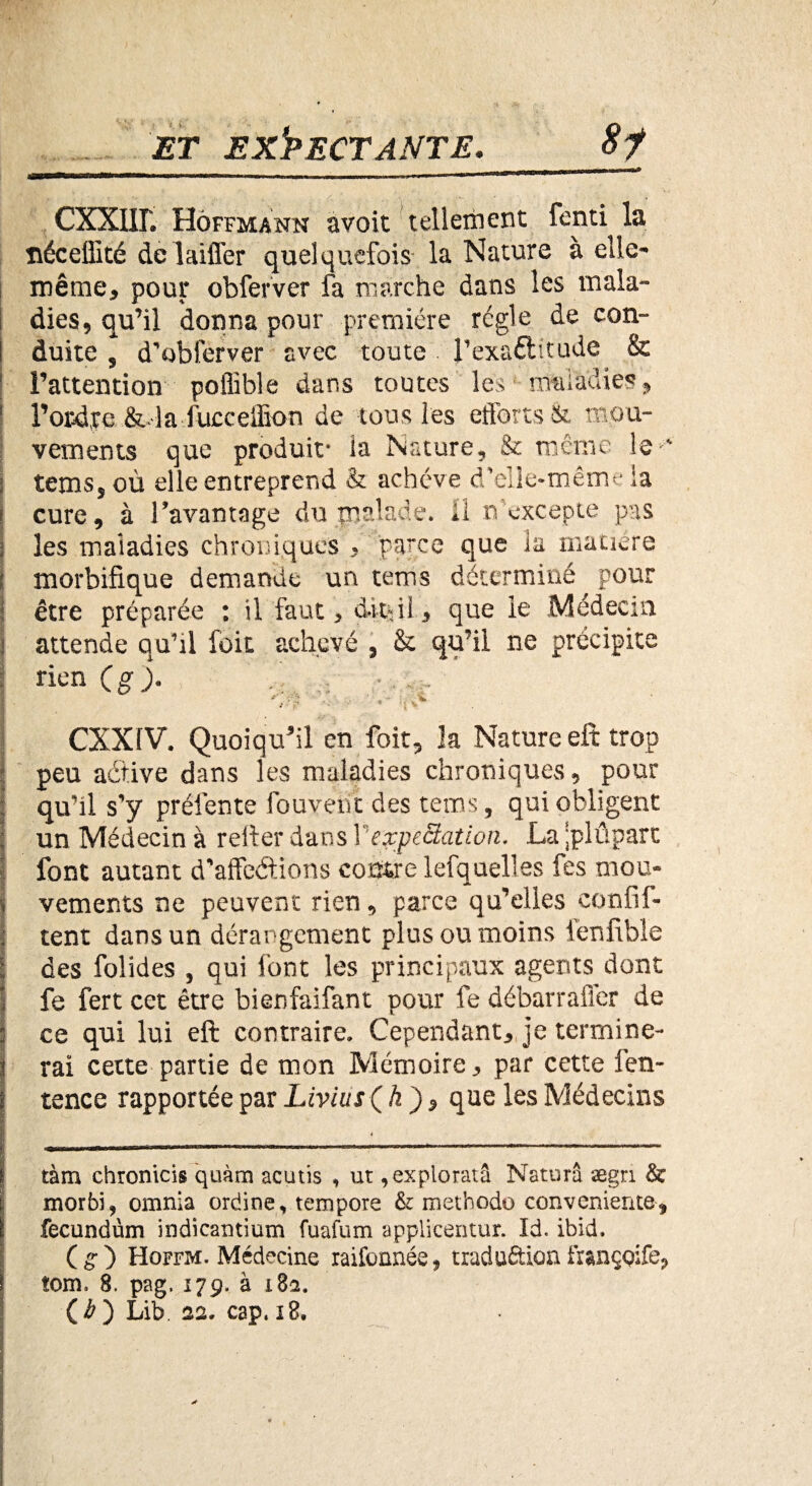 CXXlir. Hoffmann avoit tellement fenti la îiéceflité de laiffer quelquefois la Nature à elle- même, pour obferver fa marche dans les mala¬ dies, qu’il donna pour première règle de con¬ duite , d’obferver avec toute l'exactitude & l’attention poffible dans toutes les • maladies, l’ordpc &• la fucceffion de tous les efforts & mou¬ vements que produit- ia Nature, & même le-' tems, où elle entreprend & achève d'elle-même ia cure, à l’avantage du malade, il n'excepte pas les maiadies chroniques , parce que la matière morbifique demande un tems déterminé pour être préparée : il faut, dit-il, que le Médecin attende qu’il foit achevé , & qu’il ne précipite rien (g). fo i . ■ ‘ CXXfV. Quoiqu'il en foit, la Nature eft trop peu adtive dans les maladies chroniques, pour qu’il s’y prélente fou vent des tems, qui obligent un Médecin à relier dans \ expectation. La ^plupart font autant d’affeétions coâfcre lefquelles fes mou¬ vements ne peuvent rien, parce qu’elles confil- tent dans un dérangement plus ou moins fenfible des folides , qui font les principaux agents dont fe fert cet être bienfaifant pour fe débarrafler de ce qui lui eft contraire» Cependant, je termine¬ rai cette partie de mon Mémoire, par cette fen- tence rapportée par LiviusQ h)? que les Médecins tàm chronicis quàm acutis , ut ,exploratâ Naturâ ægn & morbi, omnia ordinevteinpore &: méthode conveniente-, fecundùm indicantium fuafum applicentur. Id. ibid. (g*) Hoffm. Médecine raifonnée, traductionfranççife, îoim 8. pag, 179. à 182. (Æ ) Lib. 22» cap. x8. *