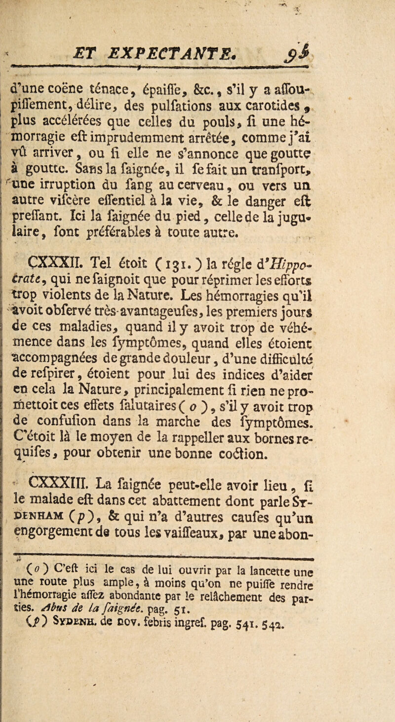 d’une coëne ténace, épaiffe, &c., s’il y a aflou- piffement, délire, des pulfations aux carotides 9 plus accélérées que celles du pouls, fi une hé¬ morragie eft imprudemment arrêtée, comme j’ai vû arriver, ou fi elle ne s’annonce que goutte à goutte. Sans la faignée, il fe fait un tranfport, une irruption du fang au cerveau, ou vers un l autre vifcère effentiel à la vie, & le danger eft preffant. ïci la faignée du pied, celle de la jugu¬ laire , font préférables à toute autre. ÇXXXII. Tel étoit ( 131. ) la régie VHippo¬ crate, qui ne faignoit que pour réprimer les efforts trop violents de la Nature. Les hémorragies qu’il j a voit obfervé très avanmgeufes, les premiers jours ; de ces maladies, quand il y avoit trop de véhé- 1 mence dans les fymptômes, quand elles étoient : accompagnées de grande douleur, d’une difficulté 1 de refpirer, étoient pour lui des indices d’aider s en cela la Nature, principalement fi rien ne pro- i mettoit ces effets falutaires ( o ), s’il y avoit trop ? de confufion dans la marche des fymptômes. ; C’étoit là le moyen de la rappeller aux bornes re~ f quifes, pour obtenir une bonne coétion. * ' • CXXXIII. La faignée peut-elle avoir lieu, fi ; le malade eft dans cet abattement dont parle Sr- ; DtNHAM (p), & qui n’a d’autres caufes qu’un engorgement de tous les vaiffeaux, par une abon- (O C’eft ici le cas de lui ouvrir par la lancette une une route plus ample, à moins qu’on ne puifie rendre l'hémorragie allez abondante pat le relâchement des par- ! ties. /tbus de la faignée. pag. 51. C?) Svdenh. de cov. febtis ingreî. pag. 541. 54a. ' .
