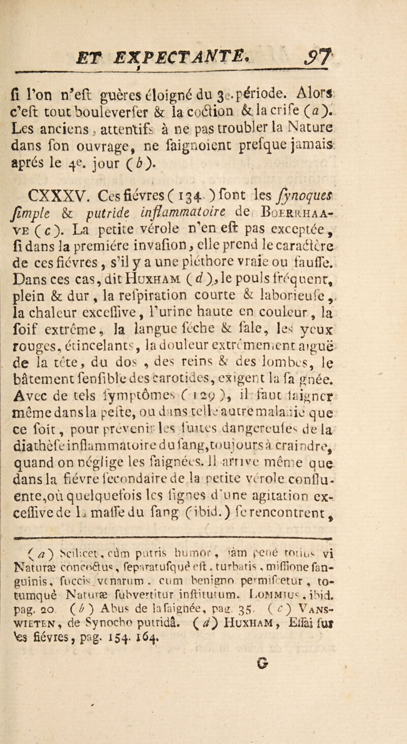 fi l’on n’eft guères éloigné du 3e. période. Alors c’eft tout bouleverfèr & lacoéfion &.lacrife («)• Les anciens , attentifs à ne pas troubler la Nature dans fon ouvrage, ne faignoient preique jamais après le 4e. jour Çb). CXXXV. Ces fièvres ( 134 ) font les Jynoques Jlmple & putride inflammatoire de Boerkhaa- ve (c). La petite vérole n’en eft pas exceptée, fi dans la première invafion, elle prend le caraétère de ces fièvres, s'il y a une pléthore vraie ou faufle. Dans ces cas,ditHuxHAM ( d),le pouls fréquenr, plein & dur, la relpiration courte & laborieufe,. la chaleur excefiive, l’urine haute en couleur, la foif extrême, la langue lèche ik laie, les yeux rouges, étincelant^, la douleur extrêmement aiguë de la tête, du dos , des reins & des lombes, le bêtement fenfible des carotides, exigent la fa g née. Avec de tels fymptôtnes ( iey), il faut taigner même dans la peite, ou dans telle autremalauie que ce foit, pour prévenir les fuites dangereule- delà diathèfcinflammaioire dufang,toujours à craindre, quand on néglige les faignées. il arrive même que dans la fièvre fccondairede la petite vtrôle conflu¬ ente, où quelquefois les lignes d'une agitation ex- ceüivede L malfedu fang (jibid.) ferencontrent, (/?) Scilicet, cùm patris bumor, iàm penê roiius vi Nat 11 ne conei'étu®, feparatufqtjêeft. turbatis. miiïinne fan- guinis, fuccis^vcnarum . cum benigno peunifetur, to- tumquè Nature fubvertitur inftitutum. Lommius . ibid. pag. 20 (A ) Abus de lata ignée, pag 35 ( c) Vans- wieten, de Synocbo putridâ. (a) Huxham, Eifai fur 'es fièvres, pag. 154. 464. G