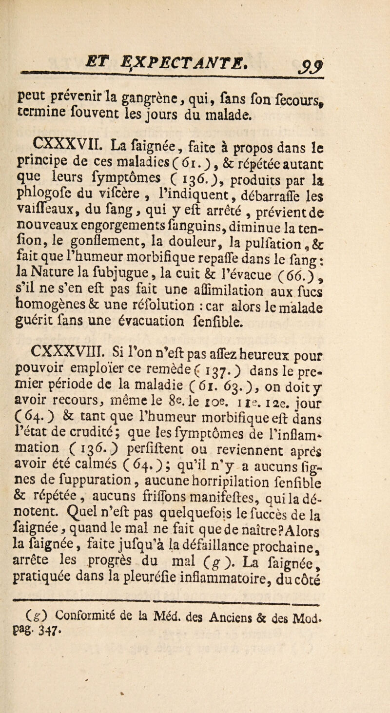 peut prévenir la gangrène, qui, fans fon fecours, termine fouvent les jours du malade. CXXXVII. La faignée, faite à propos dans le principe de ces maladies ( 61. ), & répétée autant que leurs fymptômes (136.), produits par la phlogofe du vifcère , l’indiquent, débarraffe les vaiffeaux, du fang, qui y eft arrêté , prévient de nouveaux engorgements fanguins, diminue la ten¬ don, le gonflement, la douleur, la pulfation,& fait que l’humeur morbifique repaffe dans le fang : la Nature la fubjugue, la cuit & l’évacue (66.) , s’il ne s’en eft pas fait une aflimilation aux fucs homogènes & une réfolution : car alors le malade guérit fans une évacuation fenfible. CXXXVTII. Si l’on n’eft pas allez heureux pour pouvoir emploïer ce remède ( 137.) dans le pre¬ mier période de la maladie (61. 63.), on doit y avoir recours, même le 8e. le 10e. ne. 12e. iour (64. ) & tant que l’humeur morbifique eft dans l’état de crudité; que les fymptômes de l’inflam¬ mation (136.) perfiftent ou reviennent après avoir été calmés (64.); qu’il n'y a aucuns lig¬ nes de fuppuration, aucune horripilation fenfible & répétée, aucuns friflons manifeftes, qui la dé¬ notent. Quel n’eft pas quelquefois lefuccès de la faignée, quand le mal ne fait que de naître? Alors la faignée, faite jufqu’à la défaillance prochaine, arrête les progrès du mal (g). La faignée, pratiquée dans la pleuréfie inflammatoire, du côté (g) Conformité de la Méd. des Anciens & des Mod. Pag- 347-