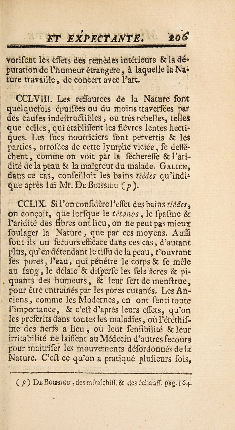 vorifent les effets des remèdes intérieurs &: la dé¬ puration de l’humeur étrangère, à laquelle la Na¬ ture travailles de concert avec l’art. CCLVI1I. Les reffources de la Nature font quelquefois épuifées ou du moins traverfées par des caufes indeftruétibles, ou très rebelles, telles que celles, qui établiffent les fièvres lentes hecti¬ ques. Les fucs nourriciers font pervertis & les parties, arrofées de cette lymphe viciée, fe deffé- chent, comme on voit par la féchereffe & l’ari¬ dité de la peau & la maigreur du malade. Galien, dans ce cas, confeilloit les bains tiédes qu’indi4 que après lui Mr. De Boissieu (p). CCLIX. Si l’on eonfidèrel’effet des bains tiédes, on conçoit, que lorfque le tétanos, le fpafme & l’aridité des fibres ont lieu, on ne peut pas mieux foulager la Nature, que par ces moyens. Audi font-iis un fecours efficace dans ces cas, d’autant plus, qu’en détendant le tiffu de la peau, r’ouvrant les pores , l’eau, qui pénétre le corps & fe mêle au lang, le délaie & difperfe les fels âcres & pi- . quants des humeurs, & leur fert de menftrue, pour être entraînés par les pores cutanés. Les An¬ ciens , comme les Modernes, en ont fenti toute l’importance, & c’eft d’après leurs effets, qu’on les preferits dans toutes les maladies, où l’éréthif- me des nerfs a lieu, où leur fenlibilité & leur irritabilité ne laiflent au Médecin d’autres fecours pour maîtrifer les mouvements défordonnésdela Nature. C’efi: ce qu’on a pratiqué plufieurs fois. ( p ) De Boissieu , des rafraîchiff. & des ccbauff. pag. x 64.