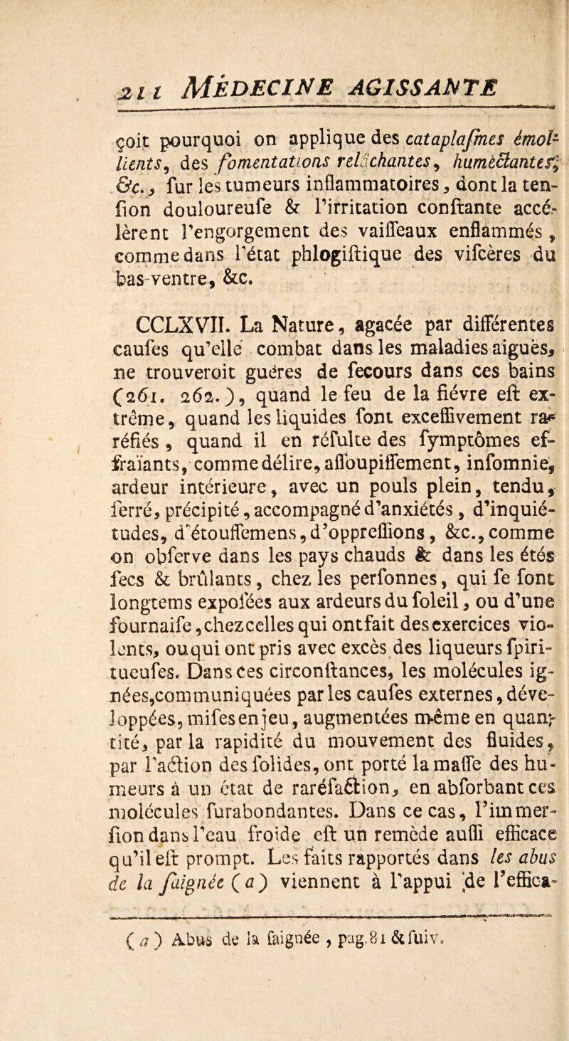 çoit pourquoi on applique des cataplafmes émoi1 lients, des fomentations relâchantes, humèclanter.J- &c., fur les tumeurs inflammatoires, dont la ten- fion douloureufe &■ l’irritation confiante accé¬ lèrent l’engorgement des vaiffeaux enflammés , comme dans l’état phlogiftique des vifcères du bas ventre, &c. CCLXVII. La Nature, agacée par différentes caufes qu’elle combat dans les maladies aigues, ne trouveroit guéres de fecours dans ces bains (261. 262.), quand le feu de la fièvre eft ex¬ trême, quand les liquides font exceffivement ra* réfiés, quand il en réfulte des fymptômes ef- fraïants, comme délire, afloupiffement, infomnie, ardeur intérieure, avec un pouls plein, tendu, ferré, précipité, accompagné d’anxiétés , d’inquié¬ tudes, d'étouffemens, d’oppreflîons, &c., comme on obferve dans les pays chauds êc dans les étés fecs & brûlants, chez les perfonnes, qui fe font iongtetns expofées aux ardeurs du foleil, ou d’une fournaife,chezcellesquiontfait desexercices vio¬ lents, ouqui ont pris avec excès des liqueurs fpiri- tueufes. Dans Ces circonftances, les molécules ig¬ nées,communiquées parles caufes externes, déve¬ loppées, mifes en jeu, augmentées même en quan¬ tité, parla rapidité du mouvement des fluides, par l’aétion desfolides,ont porté lamaffe des hu¬ meurs à un état de raréfaction, en abforbantces molécules furabondantes. Dans ce cas, l’immer- fion dans l’eau froide eft un remède aufli efficace qu’il eft prompt. Les faits rapportés dans les abus de la faignée (a) viennent à l’appui ffe l’effica-