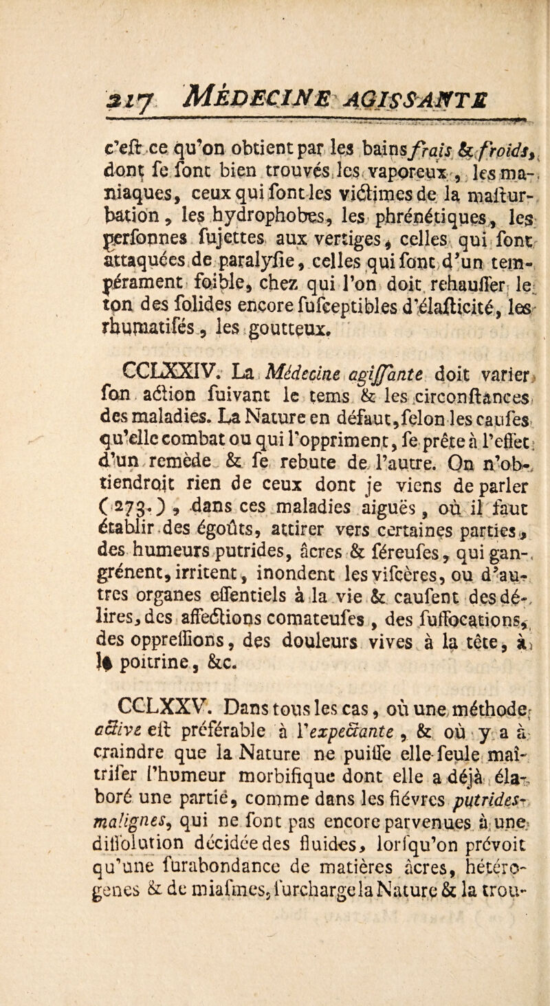 AGISSANTE c’eft ce qu’on obtient par les bains frais & froids, dont fefont bien trouvés les vaporeux , les ma-i iliaques, ceux qui font les vidiracs de la mafitur- bation, les hydrophobes, les phrénétiques, les perfonnes fujettes aux vertiges, celles qui font attaquées de paralyfie, celles qui font d’un tem¬ pérament foible, chez qui l’on doit rehauffer le. ton des folides encore fufeepti blés d’élaflicité, les rhubiatifés, les goutteux. CCLXXIV. La Médecine agijpuite doit varier fan adion fuivant le tems & les circonftances. des maladies. La Nature en défaut,félon les caufes. qu’elle combat ou qui l'oppriment, fe prête à l’effet : d’un remède & fe rebute de l’autre. On n’ob- tiendroit rien de ceux dont je viens de parler (2730 » dans ces maladies aiguës, où il faut établir .des égoûts, attirer vers certaines parties, des humeurs putrides, âcres & féreufes , qui gan-, grénent, irritent, inondent lesvifcères, ou d’au¬ tres organes effentiels à la vie & caufent des dé-, lires, des affedions comateufes , des fuffocations, des oppreffions, des douleurs vives à la tète, à,> lè poitrine, &c. CCLXXV. Dans tous les cas, où une, méthode^ active eft préférable à Vexpectante , & où y a à craindre que la Nature ne puiffe elle feule maî- triler l’humeur morbifique dont elle a déjà éla-s boré une partie, comme dans les fièvres putrides- malignes, qui ne font pas encore parvenues à une diffolution décidée des fluides, lorfqu’on prévoit qu’une furabondance de matières âcres, hétéro¬ gènes & de miafines, Surcharge la Nature & la trou-