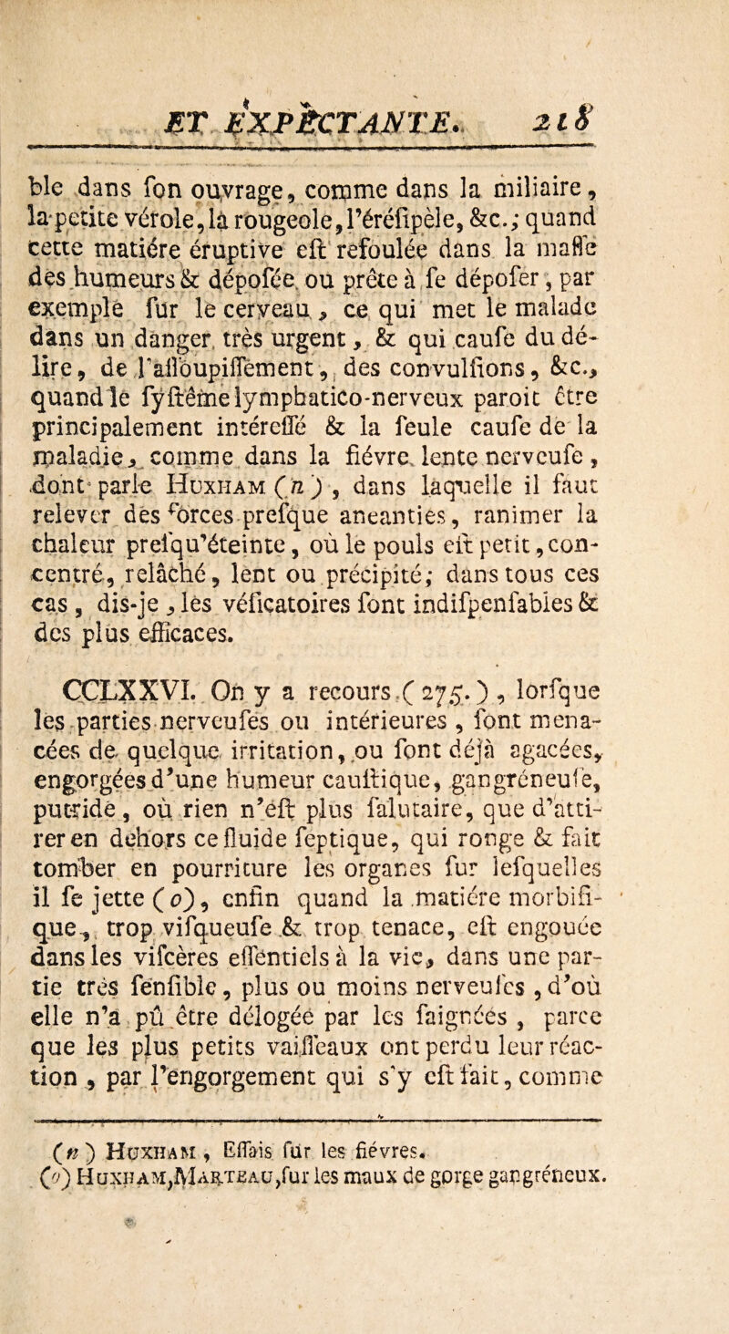 ...____.__ * .__ _ :. ... ... ^ / ble dans fon ouvrage, comme dans la miliaire, la-petite vérole,là rougeole,l’éréfipèle, &c.; quand cette matière éruptive eft refoulée dans la mafle des humeurs & dépofée. ou prête à fe dépofer, par exemple fur le cerveau, ce qui met le malade dans un danger, très urgent, & qui caufe du dé¬ lire, de Taflôupiffèment, des convulfions, &c., quand le fÿftême lympbatico-nerveux paroit être principalement intérefle & la feule caufe de la maladie, comme dans la fièvre, lente nervcufe, dont-parle Hüxi-iam (n) , dans laquelle il faut relever des forces prefque anéanties, ranimer la chaleur prelqu’éteinte, où le pouls eft petit con¬ centré, relâché, lent ou précipité; dans tous ces cas, dis-je , lès véficatoires font indifpenfabies & des plus efficaces. CÇLXXVI. On y a recours t( 275. ) , lorfque les parties nerveufes ou intérieures, font mena¬ cées de. quelque irritation, ou font déjà agacées, engorgées d’une humeur cauftique, gangréneufe, putride, où rien n’eft plus falutaire, que d’atti¬ rer en dehors ce fluide fep tique, qui ronge & fait tomber en pourriture les organes fur lefquelles il fe jette ( 0), enfin quand la matière morbifi¬ que, trop vifqueufe .& trop tenace, eft engouée dans les vifeères effentielsà la vie, dans une par¬ tie très fénfible, plus ou moins nerveufes, d’où elle n’a pû.être délogée par les faignéès , parce que les plus petits vaijîèaux ont perdu leur réac¬ tion , par l’engorgement qui s'y eft fait, comme («) Hüxham , Eflais fur les fièvres.