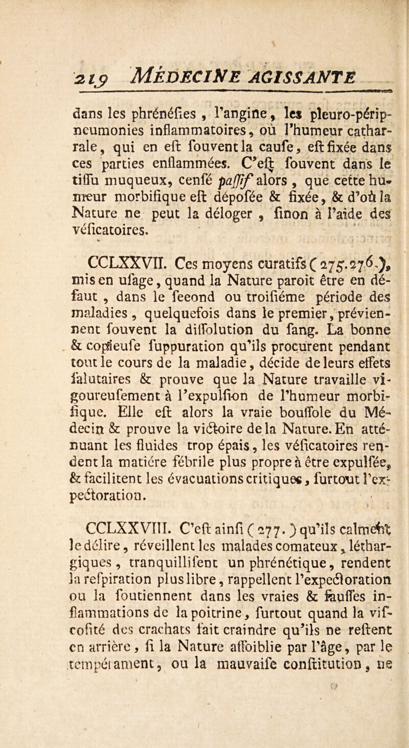 dans les phrénéfies , l’angine, les pleuro-périp- neumonies inflammatoires, où l’humeur cathar- raie, qui en eft fouvent la caufe, eftfixée dans ces parties enflammées. C’ef| fouvent dans le tiffu muqueux, cenle pafjif alors , que cette hu¬ meur morbifique eft dépofée & fixée, & d’où la Nature ne peut la déloger , finon à l’aide des véficatoires. CCLXXVII. Ces moyens curatifs ( 275.276.), mis en uiage, quand la Nature paroit être en dé¬ faut , dans le feeond ou troifiéme période des maladies, quelquefois dans le premier, prévien¬ nent fouvent la dilfolution du fang. La bonne & copdeufe fuppuration qu’ils procurent pendant tout le cours de la maladie, décide de leurs effets falutaires & prouve que la Nature travaille vi- goureufement à l’expulfi-on de l’humeur morbi¬ fique. Elle eft alors la vraie bouffole du Mé¬ decin & prouve la viéloire delà Nature.En atté¬ nuant les fluides trop épais, les véficatoires ren¬ dent la matière fébrile plus propre à être expuîfée, & facilitent les évacuations critiques, furtout l'ex¬ pectoration . V CCLXXVI1I. C’eft ainfi ( 277. ) qu’ils calmât le délire, réveillent les malades comateux, léthar¬ giques , tranquillifent un phrénétique, rendent la refpiration plus libre, rappellent l’expeéloration ou la foutiennent dans les vraies & feuffes in¬ flammations de la poitrine, furtout quand la vif- cofité des crachats fait craindre qu’ils ne relient en arrière, fi la Nature affbiblie par l’âge, par le tempérament, ou la mauvaife conftitution, ne