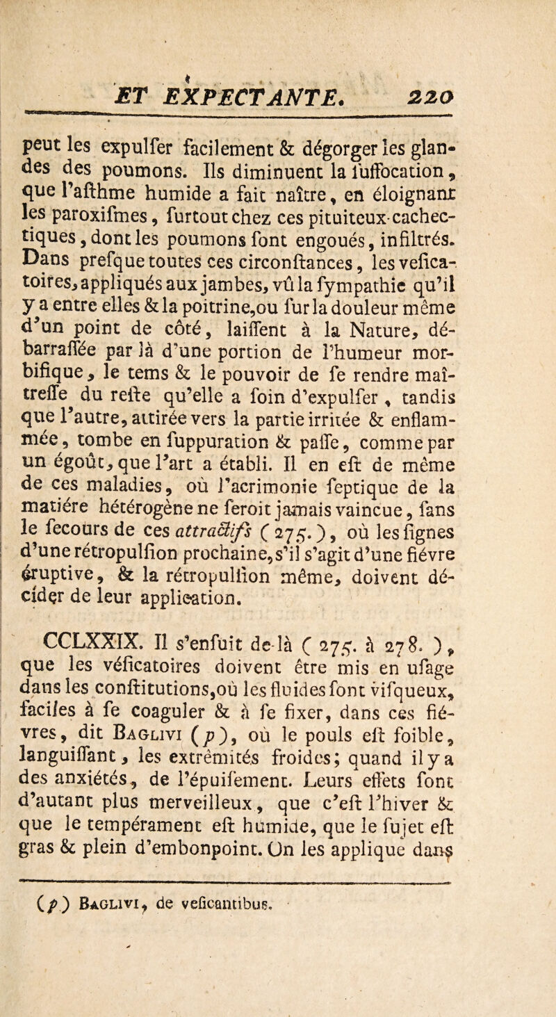 peut les expulfer facilement & dégorger les glan¬ des des poumons. Ils diminuent la fuffocation, que l’afthme humide a fait naître, en éloignant les paroxifmes, furtout chez ces pituiteux-cachec¬ tiques, dont les poumons font engoués, infiltrés. Dans prefque toutes ces circonfiances, lesvefica- toires, appliqués aux jambes, vû la fympathie qu’il y a entre elles & la poitrine,ou fur la douleur même d’un point de côté, laiffent à la Nature, dé- barraifée par là d’une portion de l’humeur mor¬ bifique, le tems & le pouvoir de fe rendre maî- treffe^ du refte qu’elle a foin d’expulfer , tandis que l’autre, attirée vers la partie irritée & enflam¬ mée, tombe en fuppuration & pafle, comme par un égoût, que l’art a établi. Il en eft de même de ces maladies, où l’acrimonie feptique de la matière hétérogène ne feroit jamais vaincue, fans le lecours de ces attractifs ( 275. ), où les lignes d’une rétropulfîon prochaine,s’ii s’agit d’une fièvre éruptive, & la rétropullkm même, doivent dé¬ cider de leur application. CCLXXIX. Il s’enfuit de là ( 275. à 278. ), que les véficatoires doivent être mis en ufage dans les conftitutions,où les fluides font vifqueux, faciles à fe coaguler & à fe fixer, dans ces fiè¬ vres, dit Baglivi (p), où le pouls eft foible, languiflant, les extrémités froides; quand il y a des anxiétés, de l’épuifement. Leurs effets font d’autant plus merveilleux, que c’eft l’hiver & que le tempérament eft humide, que le fujet eft gras & plein d’embonpoint. On les applique dan$ (/) Baglivi, de veficantibus.