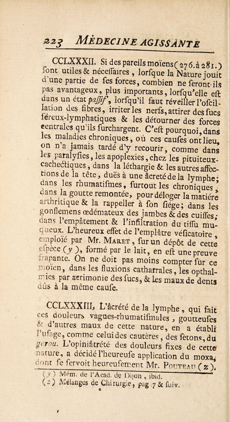 r CCLXXXII. Si des pareils moïens( 276 à 281 ) lont utiles & nécefiaires , lorfque la Nature jouit ci une partie de fes forces, combien ne feront-ils pas avantageux, plus importants, lorfqu’elle eft dans un état paffif, lorfqu’il faut réveiller l’ofcil- lation des fibres, irriter les nerfs, attirer des fucs iereux-lymphatiques & les détourner des forces centrales qu’ils furchargent. C’eft pourquoi,dans les maladies chroniques, où ces caufes ont lieu, on n a jamais tardé d’y recourir, comme dans les paralyfies, les apoplexies, chez les pituiteux- cachectiques, dans la léthargie & les autres affec¬ tions de la tête, duësà une âcretédela lymphe* dans les rhumatifmes, furtout les chroniques • 0 ans la goutte remontée, pour déloger la matière arthritique & la rappeller à fon fîége; dans les gonfiemens œdémateux des jambes & des cuiffes- dans l’empâtement & l’infiltration du tiffu mu¬ queux. L’heureux effet de l’emplâtre véficatoire emploié par Mr. Maret , fur un dépôt de cette apece (y ), formé par le lait, en eft une preuve Traçante. On ne doit pas moins compter fur ce înoien, dans les fluxions catharrales, les opthal- iries par acrimonie des fucs, & les maux de dents a us a la même caufe. 1 CCLXXXIII, L’âcrété de la lymphe, qui fait ces douleurs vàgues-rhumatifmales , goutteufes f; f autres maux de cette nature, en a établi ! uiage, comme celuides cautères, des fêtons,du gomu. L’opiniâtrété des douleurs fixes de cette nature, a décidé l’heureufe application du rnoxa, dont fe fervoit heureufeœent Mr. PonTCAufsy Cy ) Mém. de l’Acad. de Dijon , ibidi 1 (-) Mélanges de Chirurgie, pag .7 & fuiv.