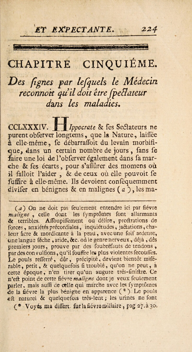 CHAPITRE CINQUIÈME. Des (Ignés par lefquels le Médecin reconnok qu il doit être fpeclateur dans les maladies, TT CCLXXXIV. 3_M_Ippocràtt & les Seéïateurs ne t purentobferver longtems, que la Nature, laifl'ée ; à elle-même, fe débarraffoit du levain morbiii- ; que, dans un certain nombre de jours , fans fe ! faire une loi de l’obferver également dans fa mar¬ che & fes écarts, pour s’aiî'ûrer des momens où il falloir l’aider , & de ceux où elle pouvoir fe fuffire à elle-même. Ils dévoient conféquemment divifer en bénignes & en malignes ( a ), les ma- . - „ (* *) On ne doit pas feulement entendre ici par fièvre maligne , celle dont les fymptômes font allarmants *k terribles. AfTbupifiement ou délire, proftrations de forces, anxiétés précordiales, inquiétudes, jaftations, cha¬ leur âcre & mordicante à la peaü, avec une foif ardente, ’imelangue féche , aride, &c. ou le genrenerveux , déjà , dès premiers jours, prouve par des foubréfauts de tendons, par des con vulfîons, qu’il fouffre les plus violentes fecouffes. Le pouls refîèrré, dur, précipité, devient bientôt mifé- rable, petit, & quelquefois fi troublé, qu’on ne peut, à cette époque,' n’en tirer qu’un augure très-finiftre. Ce n’eft point de cette fièvre maligne dont je veux feulement parler, mais auiïi de celle qui marche avec les fymptômes de la fièvre la plus bénigne en apparence (*). Le pouls f ft naturel & quelquefois très-lent ; les urines ne font Voyés ma differt. fur la fièvre miliaire, pag aj.àjcx