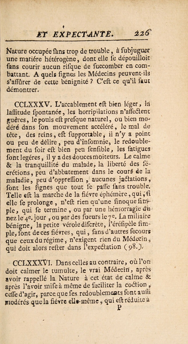♦ ÆY EXPECTANTE. $2$ Nature occupée fans trop de trouble, à fubjuguer | une matière hétérogène, dont elle le dépouilloit fans courir aucun rifque de fuccomber en com- battant. A quels lignes les Médecins peuvent-ils s’aifûrer de cette bénignité ? C’eft ce qu’il faut démontrer. CCLXXXV. L’accablement eft bien léger, là laffitude fpontanée, les horripilations n’affeélent guères, le pouls eft prefque naturel, ou bien mo¬ déré dans fon mouvement accéléré, le mal de tête j des reins, eft fupportàble j il n’y a point ou peu de délire, peu d’infomnie, le redouble¬ ment du foir eft bien peu l’enlible, les fatigues font légères s il y a des douces moiteurs. Le calme & la tranquillité du malade, la liberté des lé- crétions, peu d’abbatement dans le cour# de la maladie, peu d’oppreffion , aucunes jaélations, font les lignes que tout fe paffe fans trouble. Telle eft la marche de la fièvre éphémère,qui,ft elle fe prolonge , n’eft rien qu’une finoquefifty- ple, qui fe termine , ou par une hémorragie cîh nez le 4e. jour, ou par des fueurs le 7e. La miliaire bénigne, la petite véroledifcrète, l’éréfipèle Am¬ ple, font de ces fièvres, qui, fans d’autres fecours que ceux du régime, n’exigent rien du Médecin, qui doit alors refter dans l’expeétation (98.}. CCLXXXXT. Dans celles au contraire, où l’on doit calmer le tumulte, le vrai Médecin', après avoir rappellé la Nature à cet état de calme & après l’avoir mife à même de faciliter la çoéiion* celle d’agir, parce.que fes redoublemeats font auiii modérés Que la fièvre e 11*-même $ qui eft réduite à \