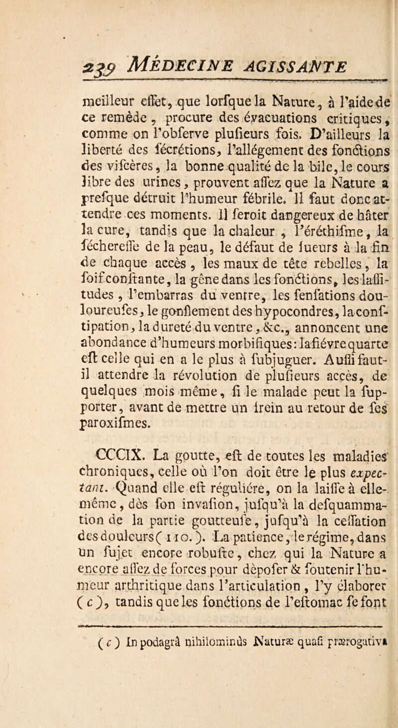 ..-II..---.<■■•»■ ■[. .'»■»■ ! U  . ■».—Il meilleur effet, que lorfque la Nature, à l’aide de ce remède , procure des évacuations critiques, comme on l’obferve plufieurs fois. D’ailleurs la liberté des fécrétions, l’allégement des fondions des vifcères, la bonne qualité de la bile, le cours 3ibre des urines, prouvent allez que la Nature a prefque détruit l’humeur fébrile. Il faut doncat- tendre ces moments. 11 feroit dangereux de hâter la cure, tandis que la chaleur , l’éréthifme, la féchereife de la peau, le défaut de lueurs à la fin de chaque accès , les maux de tête rebelles, la foifconfiante, la gênedans les fondions, leslaffi- tudes , l’embarras du ventre, les fenfations dou- loureufes, le gonflement des hypocondres,laconf- tipation, la dureté du ventre, &c., annoncent une abondance d’humeurs morbifiques: Iafiévre quarte efl celle qui en a le plus à fubjuguer. Aufli faut- il attendre la révolution de plufieurs accès, de quelques mois même, fi le malade peut la fup- porter, avant de mettre un lrein au retour de les paroxifmes. ! I . * » CCCIX. La goutte, efl de toutes les maladies' chroniques, Celle où l’on doit être le plus expec¬ tant. Quand elle eft régulière, on la laiffe à elle- même, dès fon invafion, jufqu’à la defquamma- tion de la partie goutteufe, jufqu’à la celfation desdoulcursf no.). La patience, le régime, dans tin fujet encore robufte, chez qui la Nature a encore allez de forces pour dèpofer & foutenir l'hu¬ meur arthritique dans l’articulation , l’y élaborer ( c ), tandis que les fondions de l’eftomac feforst (c) Inpodagrâ niliilominûs JN'aturæ quali prærogutiva