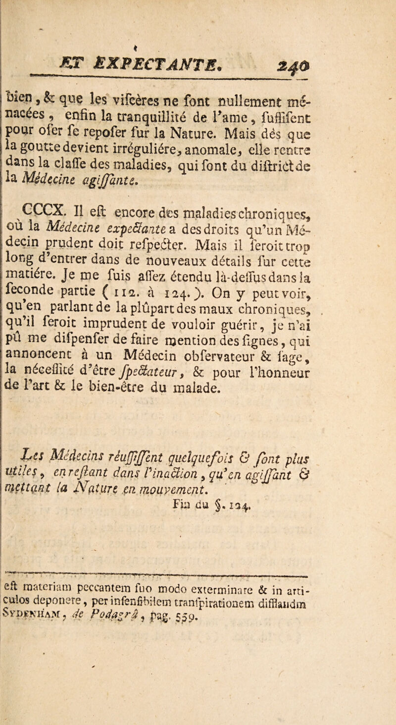 MT ÊKPECTANTÆ. ! ^eîî ? & les vifcères ne font nullement mé- nacées , enfin la tranquillité de Famé , fuffifent pour ofer fe repofer fur la Nature. Mais dès que |la goutte devient irrégulière* anomale* elle rentre dans la claffè des maladies^ qui font du diftriCtde I la Médecine agijjante. CÇCX. Il eft encore des maladies chroniques, joù la Médecine expeSante a des droits qu’un Mé¬ decin prudent doit refpeéier. Mais il ferait trop long d’entrer dans de nouveaux détails fur cette matière. Je me fuis affez étendu là-deîTusdans îa fécondé partie ( 112. à 124. ). On y peut voir^ qu^en parlant de iaplûpartdesmaux chroniques, qu’il feroit imprudent de vouloir guérir, je n’ai pu me difpenfer de faire mention des lignes, qui annoncent à un Médecin obfervateur & lage, la nécefficé d’être fpéclateur $ & pour l’honneur de Part Se le bien-être du malade. Les Médecins rèufpJTent quelquefois & font plus utiles, en refiant dans Vinaction en agijfànt Q mettant la Nature çn mouvement. Fin du §* îa4. Rft materiam peccantem fuo modo exterminare & in arti- culos deponere, per infenfibilem tranfpiracioaem difflandm SvpKNHAM, 4e Padazrâ, pag. 550.