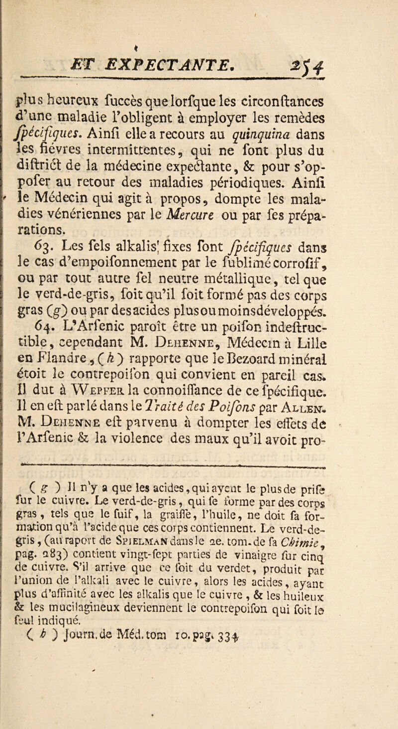 I * ET EXPECTANTE. | ,--—----— plus heureux fuccès quelorfque les circonftances d’une maladie l’obligent à employer les remèdes Jpécifiques. Ainfi elle a recours au quinquina dans les fièvres intermittentes, qui ne font plus du diftrict de la médecine expédiante, & pour s’op- pofer au retour des maladies périodiques. Ainfi. ' le Médecin qui agit à propos, dompte les mala¬ dies vénériennes par le Mercure ou par fes prépa¬ rations. 63. Les fels alkalis' fixes font Jpécifiques dans le cas d’empoifonnement par le fublimécorrofif, i ou par tout autre fel neutre métallique, tel que i le verd-de-gris, foit qu’il foit formé pas des corps î gras (g) ou par desacides plusoumoinsdéveloppés. 64. L’Arfenic paroît être un poifon indeftruc- tible, cependant M. Dehenne, Médecin à Lille i en Flandre,(Æ) rapporte que leBezoardminéral ; étoit le contrepoison qui convient en pareil cas. [ Il dut à Wepfebl la connoiffance de ce fpécifique. î 11 en eft parlé dans le Traité des Poijbns par Allen. •< M. Dehenne eft parvenu à dompter les effets de l’Arfenic & la violence des maux qu’il avoit pro- — --—— -—-———■————--—— I ■ ■ • Q g ) Il n'y a que les acides, qui ayent le plusde prife fur le cuivre. Le verd~de~gris, quife forme par des corps j gtas , tels que le fuif, la graillé, l’huile, ne doit fa for» mation qu’à l’acide que ces corps contiennent. Le verd-de- ! gris, (au rapovt de Spjelman dans le 12e. tom.de fa Chimie, 1 P^g- 283) contient vingt-fept parties de vinaigre fur cinq j de cuivre- S’il arrive que ce foit du verdet, produit par ! l’union de Palkali avec le cuivre, alors les acides, ayant s plus d’affinité avec les alkalis que le cuivre , & les huileux ! & les mucilagineux deviennent le contrepoifon qui foit le feul indiqué. C b ) Journ.de Méd.tom xo.pag* 334, h \