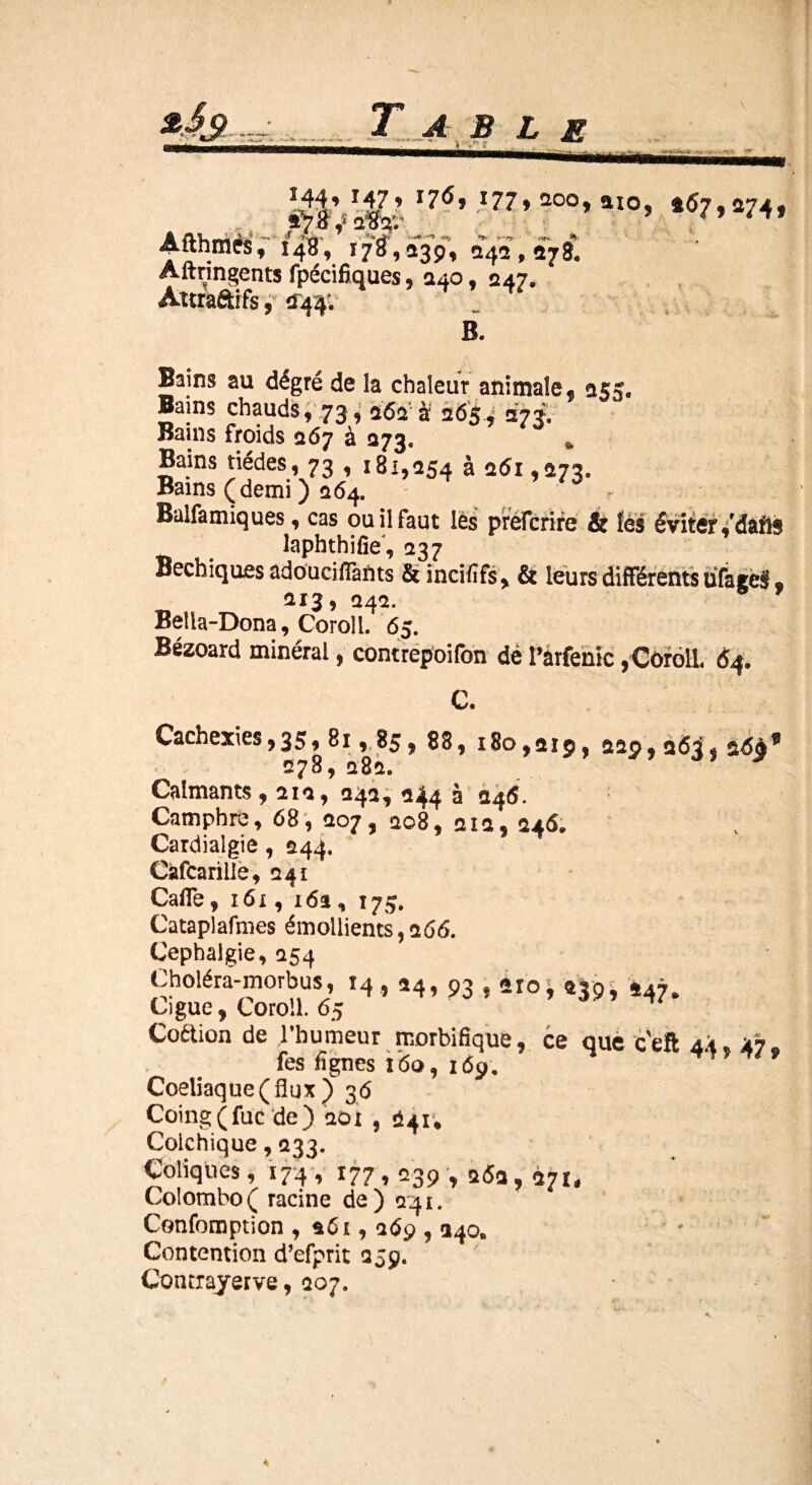 544’ r4?» x7<5* 477» 2°o» aïo, 457,474, *7 tfdfo' . / A ^ ►> $ *JW* '* S:*gk* ' ^ **■ r rj. • ■ *« #>. Aitnmes, 148, 178,339, 343,378* Aftnngents fpécifiques, 340, 247. Attraâifs, 1144; B. Bains au dégré de la chaleur animale f 255. Bains chauds, 73,262“ à 265 , 273. Bains froids 267 à 273* » Bains tiédes, 73 , 181,254 à 261,273. Bains (demi ) 264. Balfamiques, cas ou il faut les prefcrire & lés éviter ,rdafis laphthifie , 237 Becbiques adoucifïants & incififs, & leurs différents üfagel t 213, 242. Bella-Dona, Coroll. 65. Bézoard minéral, contrepoifon dé l’arfenic, Coroll 64* C. Cachexies,35, 81, 85, 88, 180,219, 229, 26^, 2699 278, 282. Calmants, 212, 242, 244 à 246. Camphre, 68, 207, 208, 212, 246. Cardialgie, 244. Càfcarilie, 241 CalTe, 161, 162 , 175. Cataplafmes émollients,266. Cephalgie, 254 Choléra-morbus, 14, 24, 93,210^ 2391 £47# Ciguë, Coroll. 65 Coétion de l’humeur morbifique, ce que ceft 44, % 47. fes fîgnes 160, 169. ? 9 Coeliaque (flux) 36 Coing(fuc de) 201 , 241* Colchique, 233. Coliques, 174, 177,239 , a<5fl, à7I, Colombo( racine de) 241. Confomption , 261,269,240» Contention d’efprit 259. Contrayerve, 207.