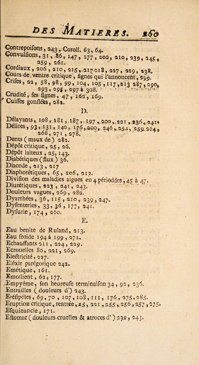 des T 1ERE Æ$b •VJ Contrepoifons, a43, Coroll. 63, 64. Convulfîons^i, 56, 147, 177, qgo, aïo, 339, 345, Cordiaux, 206,210,315, 217218,227, 220, 238. Cours de,ventre critique ? lignés qui Pannonceht, 290. Cnfe$9 aa, 58, 98, 99, 104, 105,117,213 187,1290g . , ^93» 295 9 197 à 308. ■ *' ‘ ' : rf , Crudité y fes fignes, 47 , 162, 169. Cuiiïès gonflées, a8%, IX 81 »^?Zv'I97 *8Po**fcflï ,:.*36^24H Délires, 93, 131, 140, 17$,aoo, 246„ 254, -259 264, 266,271 , 278. ' T Dents (maux de) 282, Dépôt critique, 15, a 6, Dépôt jaiteux, 25,143. Diabétiques ( flux ) 36* Diacode, 113 , 217 Diaphoniques, 65, ae5, 213, DiviSon des maladies aigues enApérioddes,^ à 4-. Diurétiques, 223 , 241, 243, T > * * Douleurs vagues, 269, 28a. Byarrhées ,36,115,210, 239, 247. Dyfenteries, 33* 3^? ^77? 241» Dyfurie, 174, 260, E. Eau benite de Ruîand, 213. i Eau froide 194a 199,171, Echauffants 2 u , 224, 229» Ecrouelles 80, 22 î, 26ge Electricité, 227. Eléxir parégorique 242» Emétique, 161. Emollient, 62*177. JBmpyéme, fon heureufe terminaifon 34, 92, 236, Entrailles ( douleurs d‘) 243. Eréfîpéles, 69,70 ,107,108, nt, 176, 275,285. Eruption critique, rentrée, 25, 221,255,256,257,275. Efquinancie, 171» Eftomac ( douleurs-cruelles & atroces d’) 239, 243 »