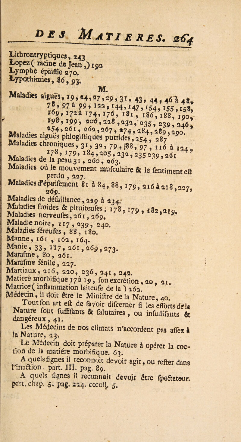 D£ s MATI E RES. 2&4 Lithrontryptiques, 243 Lopez( racine de Jean ,) 153 Lymphe épàiffie 370. Lypothknies, 16, 93. Maladies aiguës, 19,24,27,^, 3r, 43 , 44 f ^ ,8,97a 99, 122» 144,147,154,155,158, r6p, 17aa 174,176, 181, 186,188, 190’ 2a°Ô’ x18 ’532»' 235, 239,246» Maladies aigues phlogiftiques putrides,«154, 287 9 Maladies chroniques, 31,32,79 , (88, 97, „6 à 124, «« 1 j- j *7’°’ i34»3°5» 232,235289, sût Maladies de la peau 31,260, 263, * Maladies où le mouvement mufculaire & le fentiment eft perdu, 1217. Maladiesd’épmfemem 81 à 84, 88,179, -1163-218,227, Maladies de défaillance, asp à 234/ Maladies froides & pituiteufes ; 178,179 , î82.219, Maladies nerveufes, 261,269, y Maladie noire, 117,239, 240. Maladies féreufes , 88, 180. Manne, 161 , 162, 164. Manie, 33, 117, 261,269,073. 1 Marafme, 80, 261. Marafme fénile, 227. Martiaux, 216, 220, 236, 241,242. 5 Matière morbifique 17a 19, fonexcrétion, 00, au Matnce( inflammation laiteufe de la ) 262. Médecin, il doit être le Miniftre de la Nature, 40. Tout fon art elt de favoir difcerner fi les efforts delà Nature font fuffifants & falutaires , ou infuôifants & dangereux, 41. Les Médecins de nos climats n’accordent pas aflec à la Nature, 23. Le Médecin doit préparer la Nature à opérer la coc- tion de la matière morbifique. 63. A quels lignes il reconnoit devoir agir, ou relier dans l’insâion. part. III. pag. 89. A quels lignes il reconnoit devoir être fpeaateur.