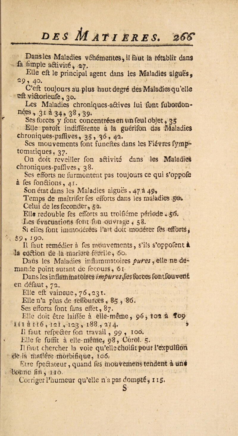 DES Ai ATI ERES, _/3<gjP Dans les Maladies véhémentes , il Faut là rétablit dans là /impie a&ivité, -ay. Elle eft le principal agent dans les Maladies aiguës $ 29,40. « C’eft toujours au plus haut degré des Maladies qu'elle vi&orieufe, 30. Les Maladies chroniques-aétives lui font fubotdon<- nées, 31 à 34, 38,39. . Ses forces y font concentrées en tin feul objet, 35 •* Elle paroît indifférente 4 la guérifon dàs Maladies chroniques-paffives, 35, 36, 4a. Ses mouvements font funeftes dans les Fièvres fytnp- tomatiques, 37. On doit reveiller fon adivité dans les Maladies chroniques-paflîves, 38. . Ses efforts ne furmontent pas toujours ce qui s’oppofe à fes fondions, 41. Son état dans les Maladies aiguës, 47 à 49, Temps de maîtriferfes efforts dans les maladies .gèw Celui de les féconder, 52. Elis redouble fes efforts au troifiéme période * 56. Les évacuations font fon ouvrage ,- 58. Si elles font immodérées l'art doit modérer fés efforts, 59 f -9°* > Il faut remédier à fes mouvements, s’ils s’oppofent à là coffion de là ma-riere fébrile, 60. Dans les Maladies inflammatoires pures ^ elle ne dé* mande point autant de fecouis, 6r Dans les inflammatoires impures ^fes forces font fou venl en défaut, 7 a. Elfe eft vaincue,76,231. Elle n’a plus de refiburees, 85 , 86« Ses efforts font fans effet, 87. Elle doit être laiffée à elle-même, 96, 102 à Î09 1 î ï a r té, 121, 123 , 188,2x4. 9 Il faut refpeefer fon travail, 99 , iqo. Elle fe fuffit à elle- même, 98, Corel. 5. Il faut chercher la vole qu’ellechoifît pour l’expdlüoh île ia matière morbifique, 106, Etre fpe&ateur, quand fés mou vemebs tendent à uné bonne fin, 110, Corriger l’humeur qu’elle n a pas dompté, 115» S