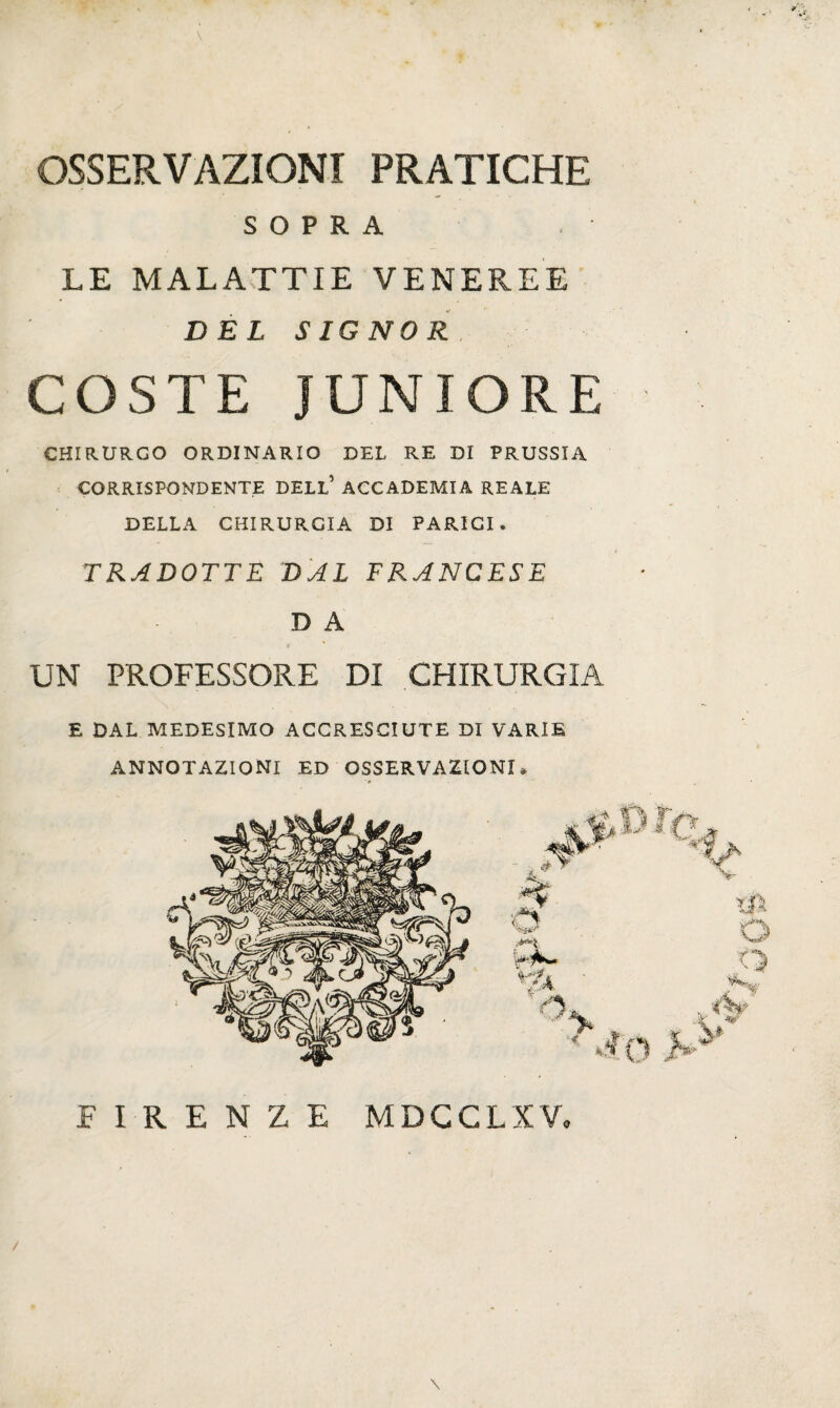 OSSERVAZIONI PRATICHE SOPRA LE MALATTIE VENEREE DEL SIGNOR COSTE JUNIORE CHIRURGO ORDINARIO DEL RE DI PRUSSIA CORRISPONDENTE DELL* ACCADEMIA REALE DELLA CHIRURGIA DI PARIGI. TRADOTTE DAL FRANCESE D A UN PROFESSORE DI CHIRURGIA E DAL MEDESIMO ACCRESCIUTE DI VARIE ANNOTAZIONI ED OSSERVAZIONI » \