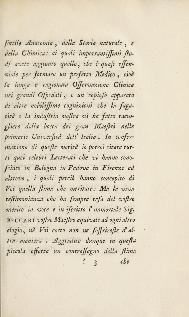 della Chimica: ai quali importantijftmt fìu- dj avete aggiunto quello y che è quafi effen¬ di al e per formare un perfetto Medico 5 cioè la lunga e ragionata OJfervazionc Clinica nei grandi Ofpedali ? e un copio] o apparato di altre nobilijjtme cognizioni che la fuga¬ cità e la induftria vojlra vi ha fatto racco¬ gliere dalla bocca dei gran Maejìri nelle primarie Univerfità dell9 Italia . In confer¬ mazione di quejìe verità io potrei citare tut¬ ti quei celebri Letterati che vi hanno cono« fciuto in Bologna in Padova in Firenze ed altrove ^ i quali perciò hanno concepito di Voi quella ftima che meritate: Ma la viva tejlimonianza che ha fempre refa del voflro merito in voce e in ifcritto I immortale Sig. BECCARI vojlro Maejlro equivale ad ogni altro elogio 5 nè Voi certo non ne foffrirete d al¬ tra maniera • Aggradite dunque in quefia piccola offerta un contrajfegno della ftima * 3 che