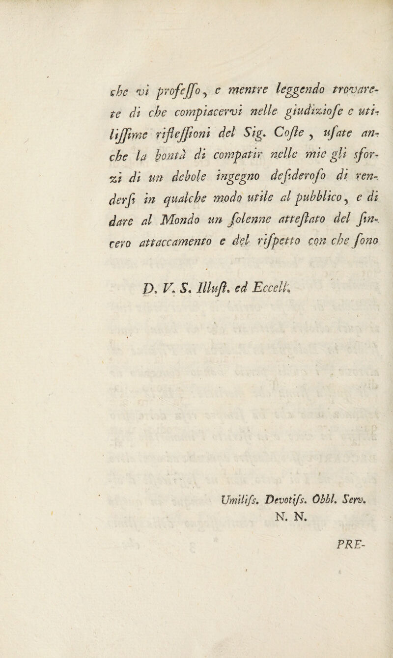 che vi prof e (fio y e mentre leggendo trovare- te di che compiacervi nelle giudìziofe e uti¬ li jjime viflejponi del Sig. Cojìe y tifate an¬ che la bontà di compatir nelle mie gli sfor¬ nì di un debole ingegno defiderofo di ven¬ der fi in qualche modo utile al pubblico ? e di dare al Mondo un folenne attejìato del fin¬ terò attaccamento e del rifpetto con che fono D* V. $« lllufiì. ed Eccella Umilifs, Devoti/s* Obht. Sem* N. N. \ \ \ • PRE-