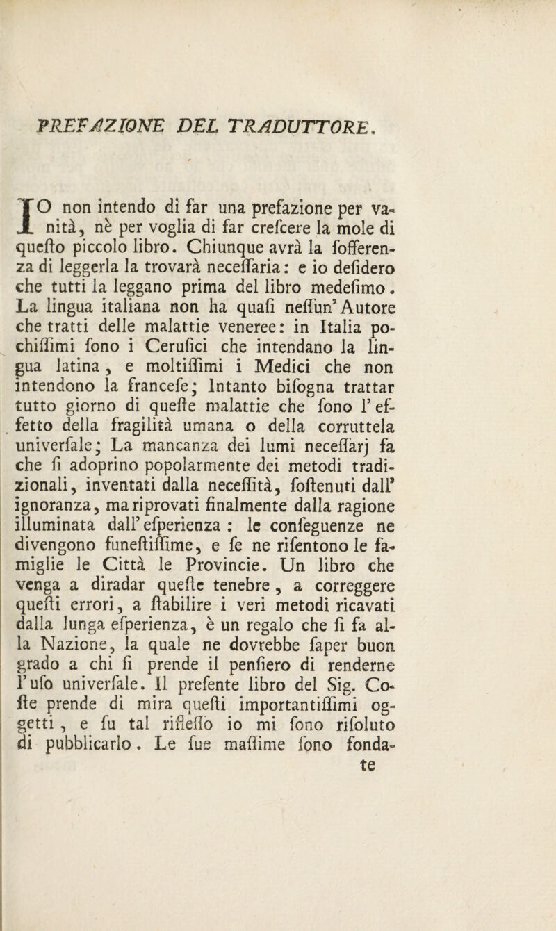 PREFAZIONE DEL TRADUTTORE. IO non intendo di far una prefazione per va-* nità, nè per voglia di far crefcere la mole di quello piccolo libro. Chiunque avrà la fofferen- za di leggerla la trovarà neceffaria : e io defidero che tutti la leggano prima del libro medefimo. La lingua italiana non ha quafi neffun3 Autore che tratti delle malattie veneree: in Italia po- chiflìmi fono i Cerufici che intendano la lin¬ gua latina, e moltilfimi i Medici che non intendono la francefe; Intanto bifogna trattar tutto giorno di quelle malattie che fono Y ef¬ fetto della fragilità umana o della corruttela univerfale; La mancanza dei lumi neceffarj fa che fi adoprino popolarmente dei metodi tradi¬ zionali, inventati dalla neceffità, follenuti dall* ignoranza, mariprovati finalmente dalla ragione illuminata dall’efperienza : le confeguenze ne divengono funeliiffime, e fe ne rifentono le fa¬ miglie le Città le Provincie. Un libro che venga a diradar quelle tenebre , a correggere quelli errori, a llabilire i veri metodi ricavati dalla lunga efperienza, è un regalo che fi fa al¬ la Nazione, la quale ne dovrebbe faper buon grado a chi fi prende il penfiero di renderne Tufo univerfale. Il prefente libro del Sig. Co¬ lle prende di mira quelli importantiflìmi og¬ getti , e fu tal rifieffo io mi fono rifoluto di pubblicarlo. Le fu e maffime fono fonda¬ te