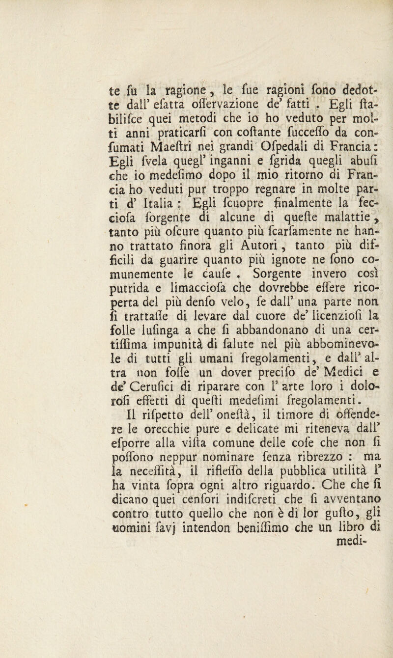 te fu la ragione, le fu e ragioni fono dedot* te dall5 sfatta offervazione de’ fatti * Egli fta- bilifce quei metodi che io ho veduto per mol¬ ti anni praticarli con collante fucceffo da con¬ fumati Maeftri nei grandi Ofpedali di Francia: Egli fvela quegl5 inganni e fgrida quegli abufì che io medelìmo dopo il mio ritorno di Fran¬ cia ho veduti pur troppo regnare in molte par¬ ti d’ Italia : Egli fcuopre finalmente la fec- ciofa Tergente di alcune di quelle malattie, tanto più ofeure quanto più fcarfamente ne han¬ no trattato finora gli Autori, tanto più dif¬ ficili da guarire quanto più ignote ne fono co¬ munemente ie caufe » Sorgente invero così putrida e limacciofa che dovrebbe effe re rico¬ perta del più denfo velo, fe dall5 una parte non fi trattafie di levare dal cuore de5 licenziofi la folle lufmga a che fi abbandonano di una cer- tiffima impunità di falute nei più abfaominevo le di tutti gli umani fregolamenti, e dall3 al¬ tra non folle un dover precifo de5 Medici e de5 Cerufici di riparare con T arte loro i dolo- rofi effetti di quelli medefimi fregolamenti. Il rifpctto dell5 ondlà, il timore di Difende¬ re le orecchie pure e delicate mi riteneva dall9 efporre alla villa comune delle cole che non fi poflòno neppur nominare fenza ribrezzo : ma la neceffìtà, il rifieffo della pubblica utilità f ha vinta fopra ogni altro riguardo. Che cheli dicano quei cenfori indifereti che fi avventano contro tutto quello che non è di lor gulìo, gli nomini favj intendon beniffimo che un libro di medi-