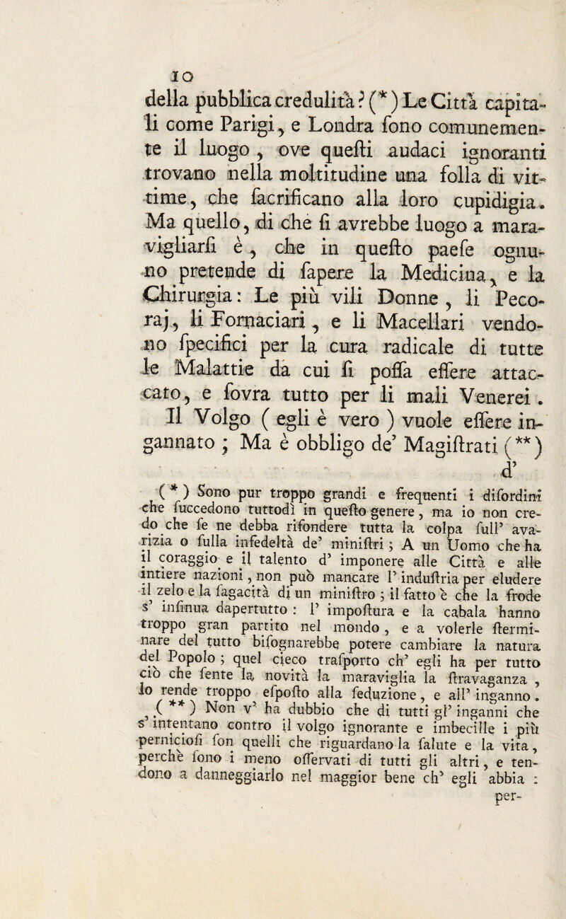 IO della pubblica credulità ? (* ) Le Citta capita¬ li come Parigi, e Londra fono comunemen¬ te il luogo, ove quelli audaci ignoranti trovano nella moltitudine una folla di vit¬ time, che faerificano alla loro cupidigia. Ma quello, di che fi avrebbe luogo a mara¬ vigliarli è, che in quello paefe ognu¬ no pretende di fapere la Medicina, e la Chirurgia : Le più vili Donne , li Peco¬ ra;, li Fomaciari, e li Macellari vendo¬ no fpecifici per la cura radicale di tutte le Malattie da cui fi poffa effere attac¬ cato, e fovra tutto per li mali Venerei. Il Volgo ( egli è vero ) vuole effere in¬ gannato ; Ma è obbligo de’ Magilìrati ( ** ) • • : ‘ d’ ( * ) Sodo pur troppo grandi e frequenti i difordini che fuccedono tuttodì in quello genere, ma io non cre¬ do che fe ne debba rifondere tutta la colpa full5 ava¬ rizia o fulla infedeltà de5 minifki ; A un Uomo che ha il coraggio. e U talento d5 imponere alle Città e alle intiere nazioni, non può mancare P indufìria per eludere il zelo e la fagacita dj un minifiro ; il fatto è che la frode s infinita dapertutto : l5 impollura e la cabala hanno tioppo gran partito nel mondo, e a volerle ftermi- nare del tutto bifognarebbe potere cambiare la natura del Popolo ; quel cieco trafporto eh5 egli ha per tutto ciò che fente la novità la maraviglia la flravaganza 5 troPP°. efpofio alla feduzione, e all5 inganno. ,.( ) Non v ha. dubbio che di tutti gl5 inganni che s intentano contro il volgo ignorante e imbecille i più perniciofi lon quelli che riguardano la falute e la vita, perche fono i meno ofiervati di tutti gli altri, e ten¬ dono a danneggiarlo ne! maggior bene eh5 egli abbia : per-