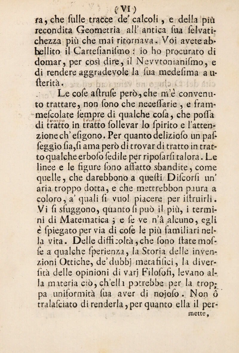 evi) fa, che Tulle tracce de5 calcoli, e della più recondita Geometria all’ antica Tua lelvati- chezza più che mai ritornava. Voi avete ab* bollito il Cartelìanilmo : io ho procurato di domar, per così dire, il Nevvtonianifmo, e di rendere aggradevole la iiia medefìma a u- fterità. Le cofe aftruTe perocché me convenu¬ to trattare, non Tono che neceffarie , e fram- meTcolate fèmpre di qualche cofa, che poflfa di tratto in Malto follevar lo fpirito e l’atten¬ zione eh’efigono. Per quanto delizioTo un pafi feggio fia,fi ama però di trovar di tratto in trat¬ to qualche erboio ledile per npolarii talora. Le linee e le figure fono affatto sbandite, come quelle, che darebbono a quelli Difcorfi un’ aria troppo dotta, e che metrrebbon paura a coloro, a’ quali fi vuol piacere per iltruirli. Vi fi sfuggono, quanto fi può il più, i termi¬ ni di Matematica j e Te ve n’à alcuno, egli è Tpiegato per via di colè le più familiari nel¬ la vita. Delle difficoltà,che Tono fiate moT- Te a qualche Tperienza, la Storia delle inven¬ zioni Ottiche, de’dubbj metafifici, la diver- lìtà delle opinioni di varj FiloTofi, levano al¬ la materia ciò, ch’eli.i potrebbe per la trop; pa uniformità Tua aver di nojoTo. Non ó tralafciato di renderla,per quanto ella il per¬ mette.