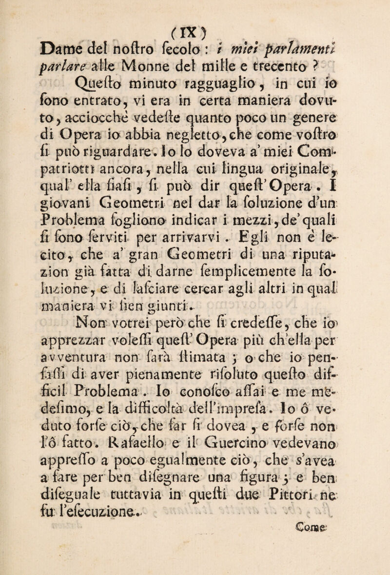 Dame del noflro fecole : / mìei parlamenti parlare alle Monne del mille e trecento ? Quello minuto ragguaglio , in cui io fono entrato, vi era in certa maniera dovu¬ to, acciocché vedelle quanto poco un genere di Opera io abbia negletto, che come voflro fi può riguardare, lo lo doveva a’ miei Com- patrio*» ancora , nella cui lingua originale,, qual’ella fiali , fi può dir quell’Opera. 1 giovani Geometri nel dar la foluzione d’un Problema fogliano indicar i mezzi, de’quali fi fono ferviti, per arrivarvi . Egli non è le¬ cito, che a’ gran Geometri di una riputa*- zion già fatta di. darne femplicetnente la fo- lozione, e di falciare cercar agli altri in qual maniera vi fieri giunti;. Non vorrei1 però che fi credelfe, che io* apprezzar volèffi quell’ Opera più ch’ella per a v ventura non farà firmata- y o che io pen- fàffi di; aver pienamente rifoluto quello dif¬ fidi Problema . Io conole© affai e me mfe- defimo, e la difficoltà dell’irnprefà . lo ó ve¬ duto forfè ciò, che far fr dovea , e forfè non l’Ó fatto. Rafaello e il Guercino* vedevano apprelTo a poco*egualmente ciò, che s’avea a fare per ben dilègnare una figura ; e ben dilegua le tuttavia in quelli due Pittori ne Ih: l’efecuzione.. • , Carne;