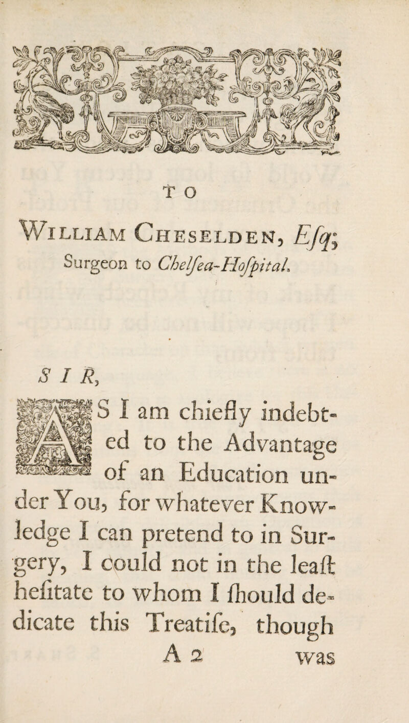 William Cheselden, Efq; Surgeon to Chelfea-Hofpitah SIR, Slam chiefly indebt¬ ed to the Advantage of an Education un¬ der You, for whatever Know¬ ledge I can pretend to in Sur¬ gery, I could not in the lead hefitate to whom I Ihould de¬ dicate this Treatife, though A 2 was