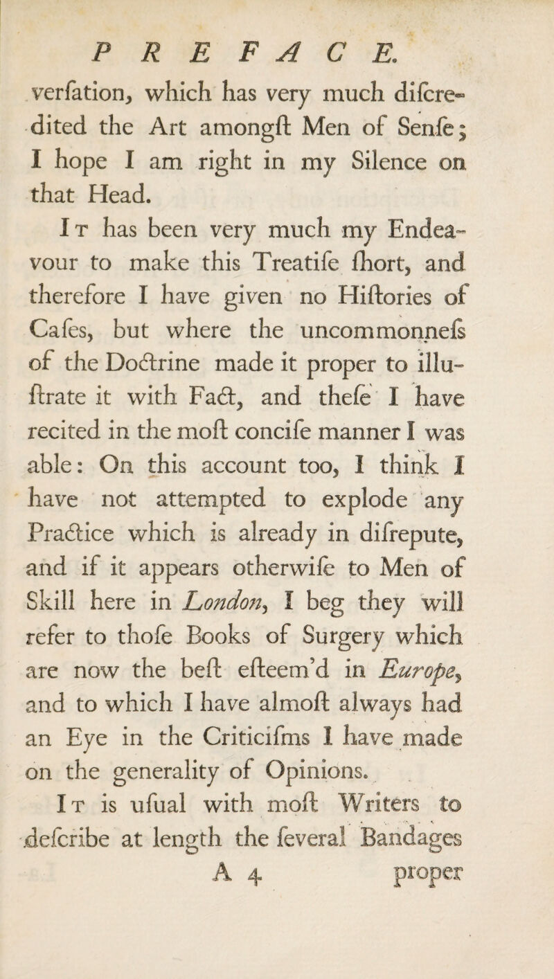 verfation, which has very much di(cre¬ dited the Art amongft Men of Senfe; I hope I am right in my Silence on that Head. It has been very much my Endea¬ vour to make this Treatife fhort, and therefore I have given no Hiftories of Cafes, but where the uncommonnefs of the Dodtrine made it proper to illu- ftrate it with Fadt, and thefe I have recited in the molt concife manner I was able: On this account too, I think I have not attempted to explode any Pradtice which is already in difrepute, and if it appears other wife to Men of Skill here in London, I beg they will refer to thofe Books of Surgery which are now the beft efteem’d in Europe, and to which I have almoft always had an Eye in the Criticifms I have made on the generality of Opinions. It is ufual with mod: Writers to » %. *:\ - K defcribe at length the feveral Bandages