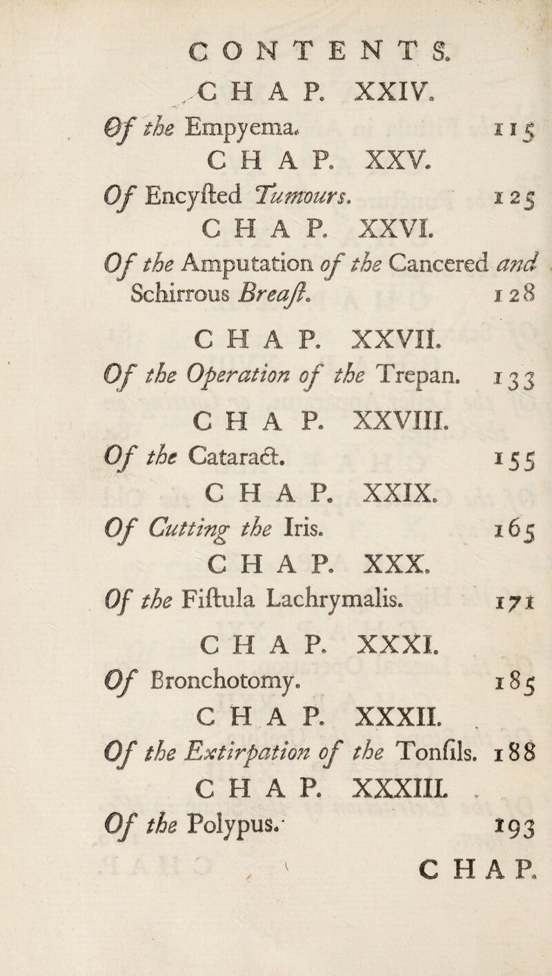 C H A P. XXIV. Of the Empyema. 115 CHAP. XXV. Of Encyfted Tumours. 12 s CHAR XXVI. Of the Amputation of the Cancered and Schirrous Breajl. 128 CHAP. XXVII. Of the Operation of the Trepan. 135 C H A P. XXVIII. Of the Cataract. *55 CHAP. XXIX. Of Cutting the Iris. 165 CHAP. XXX. Of the Fiftula Lachrymalis. 171 CHAP. XXXI. Of Bronchotomy. 185 CHAP. XXXII. Of the Extirpation of the Tonfils. 188 CHAR XXXIIL . Of the Polypus.- 193 / CHAR