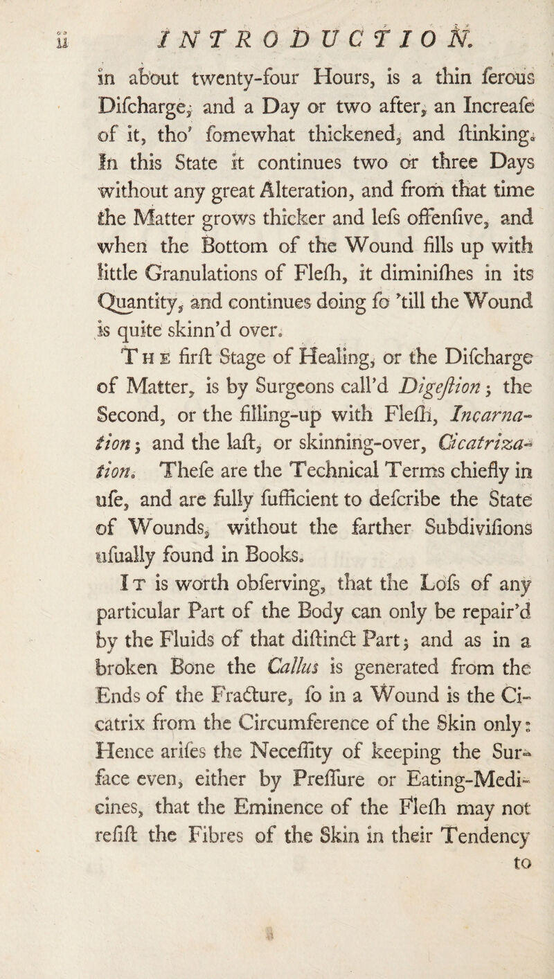 1 NTR0DUCT10 fa in about twenty-four Hours, Is a thin ferous Difcharge, and a Day or two after, an Xncreafe of it, tho fomewhat thickened, and blinking* In this State it continues two or three Days without any great Alteration, and from that time the Matter grows thicker and lefs ofifenfive, and when the Bottom of the Wound fills up with little Granulations of Flefh, it diminiflies in its Quantity, and continues doing fo kill the Wound is quite skinn’d oven The firft Stage of Healing, or the Difcharge of Matter, is by Surgeons call'd Digeftion •> the Second, or the filling-up with Flefh, Incarna¬ tion | and the laft, or skinning-over, Cicatriza- it on. Thebe are the Technical Terms chiefly in ufe, and are fully fufficient to defcribe the State of Wounds, without the farther Subdivifions ufually found in Books. I x is worth obferving, that the Lofs of any particular Part of the Body can only be repair'd by the Fluids of that diftindt Part $ and as in a broken Bone the Callus is generated from the Ends of the Fradture, fo in a Wound is the Ci¬ catrix from the Circumference of the Skin only: Hence ariies the Neceffity of keeping the Sur^ face even, either by Preflfure or Eating-Medi¬ cines, that the Eminence of the Flefh may not refill the Fibres of the Skin in their Tendency to