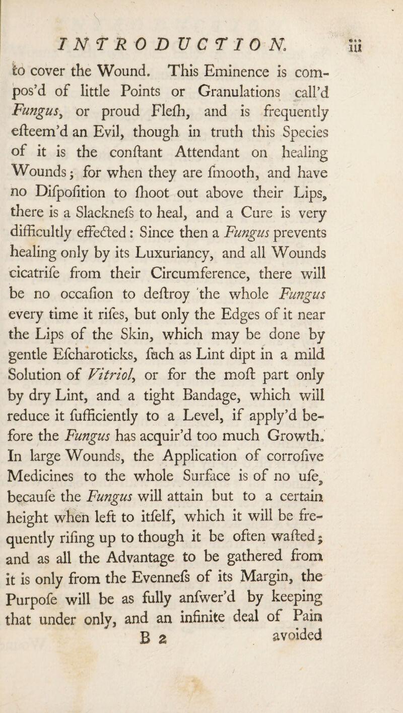 to cover the Wound. This Eminence is com¬ pos'd of little Points or Granulations call’d Fungus, or proud Flefh, and is frequently efteem’d an Evil, though in truth this Species of it is the conftant Attendant on healing Wounds; for when they are fmooth, and have no Difpofition to ffioot out above their Lips* there is a Slacknefs to heal, and a Cure is very difficultly effected : Since then a Fungus prevents healing only by its Luxuriancy, and all Wounds cicatrife from their Circumference, there will be no occafion to deftroy the whole Fungus every time it rifes, but only the Edges of it near the Lips of the Skin, which may be done by gentle Efcharoticks, fnch as Lint dipt in a mild Solution of Vitriol, or for the mod; part only by dry Lint, and a tight Bandage, which will reduce it fufficiently to a Level, if apply’d be¬ fore the Fungus has acquir’d too much Growth, In large Wounds, the Application of corroflve Medicines to the whole Surface is of no ufe, becaufe the Fungus will attain but to a certain height when left to itfelf, which it will be fre¬ quently riling up to though it be often wafted ■ and as all the Advantage to be gathered from it is only from the Evennefs of its Margin, the Purpofe will be as fully anfwer’d by keeping that under only, and an infinite deal of Pain