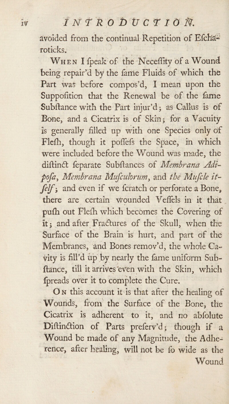 INfRODUCTl0 ft. avoided from the continual Repetition of Efcha- roticks. When I fpeak of the Neeeffity of a Wound being repair'd by the fame Fluids of which the Part was before compos'd, I mean upon the Supposition that the Renewal be of the fame Subftance with the Part injur'd • as Callus is of Bone, and a Cicatrix is of Skin; for a Vacuity is generally filled up with one Species only of Flefh, though it poffefs the Space, in which were included before the Wound was made, the diftindl feparate Subftances of Membrana Adi- pofa, Membrana Mufcuhrum, and the Mufcle it- felf 3 and even if we fcratch or perforate a Bone§ there are certain wounded Yeffels in it that puili out Flefh which becomes the Covering of it | and after Fraftures of the Skull, when the Surface of the Brain is hurt, and part of the Membranes, and Bones remov'd, the whole Ca¬ vity is fill'd up by nearly the fame uniform Sub- ftance, till it arrives 'even with the Skin, which ipreads over it to complete the Cure. O n this account it is that after the healing of Wounds, from the Surface of the Bone, the Cicatrix is adherent to it, and no abfolute Biftinftion of Parts prefeiVd; though if a Wound be made of any Magnitude, the Adhe¬ rence, after healing, will hot be fo wide as the Wound