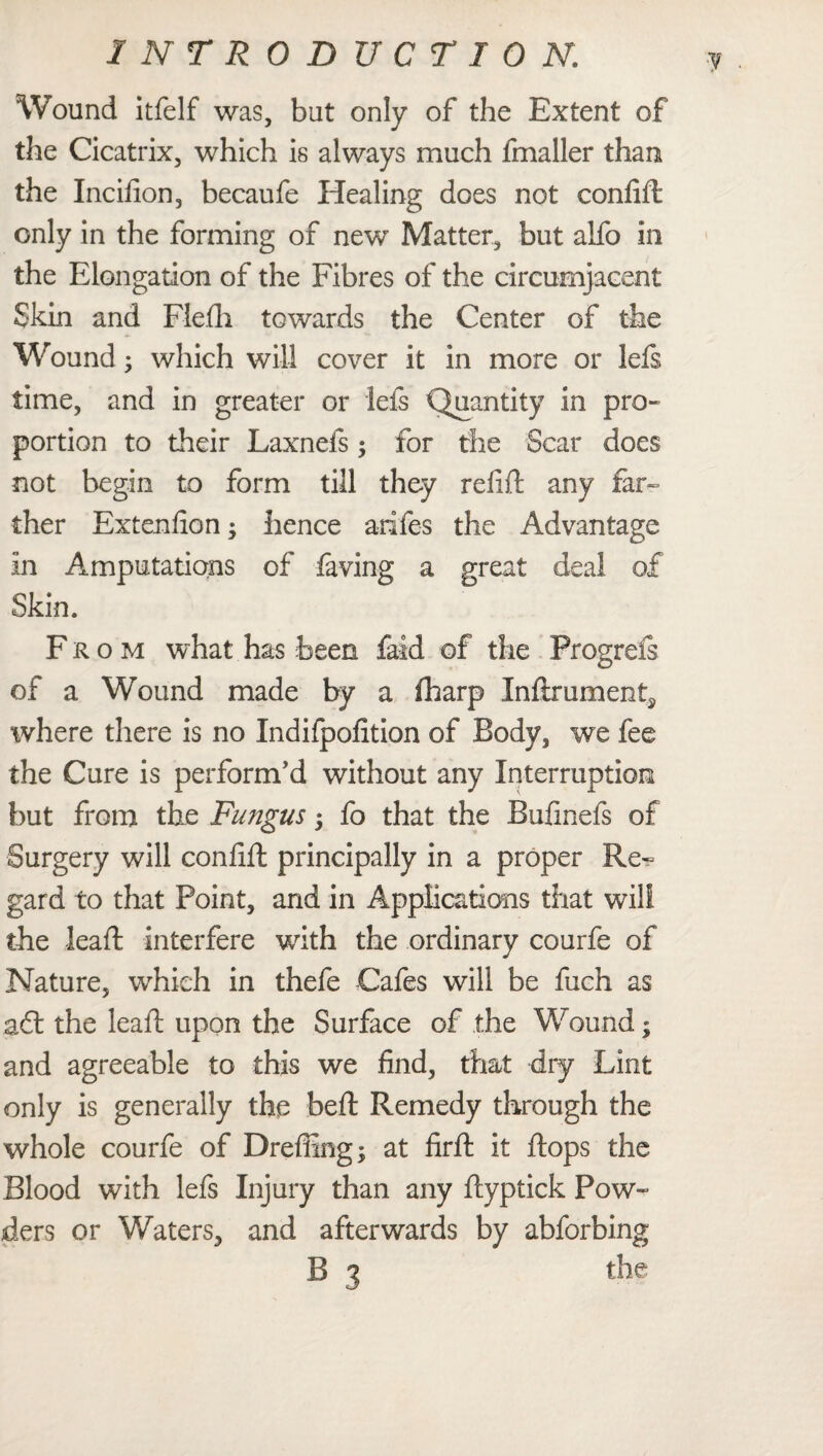 Wound itfelf was, but only of the Extent of the Cicatrix, which is always much fmaller than the Incifion, becaufe Healing does not confift only in the forming of new Matter, but alfo in the Elongation of the Fibres of the circumjacent Skin and Flefh towards the Center of the Wound • which will cover it in more or lefs time, and in greater or lefs Quantity in pro¬ portion to their Laxnefs; for the Scar does not begin to form till they refift any far¬ ther Extenfion; hence arifes the Advantage in Amputations of laving a great deal of Skin. From what has been faid of the Progrefe of a Wound made by a fharp Inftmment^ where there is no Indifpofition of Body, we fee the Cure is perform’d without any Interruption but from the Fungus -y fo that the Bulinefs of Surgery will conlift principally in a proper Re^ gard to that Point, and in Applications that will the leaft interfere with the ordinary courfe of Nature, which in thefe Cafes will be fuch as a£t the leaf upon the Surface of the Wound; and agreeable to this we find, that dry Lint only is generally the bell: Remedy through the whole courfe of Dreffing; at firft it flops the Blood with lefs Injury than any Hyptick Pow¬ ders or Waters, and afterwards by abforbing B 3 the