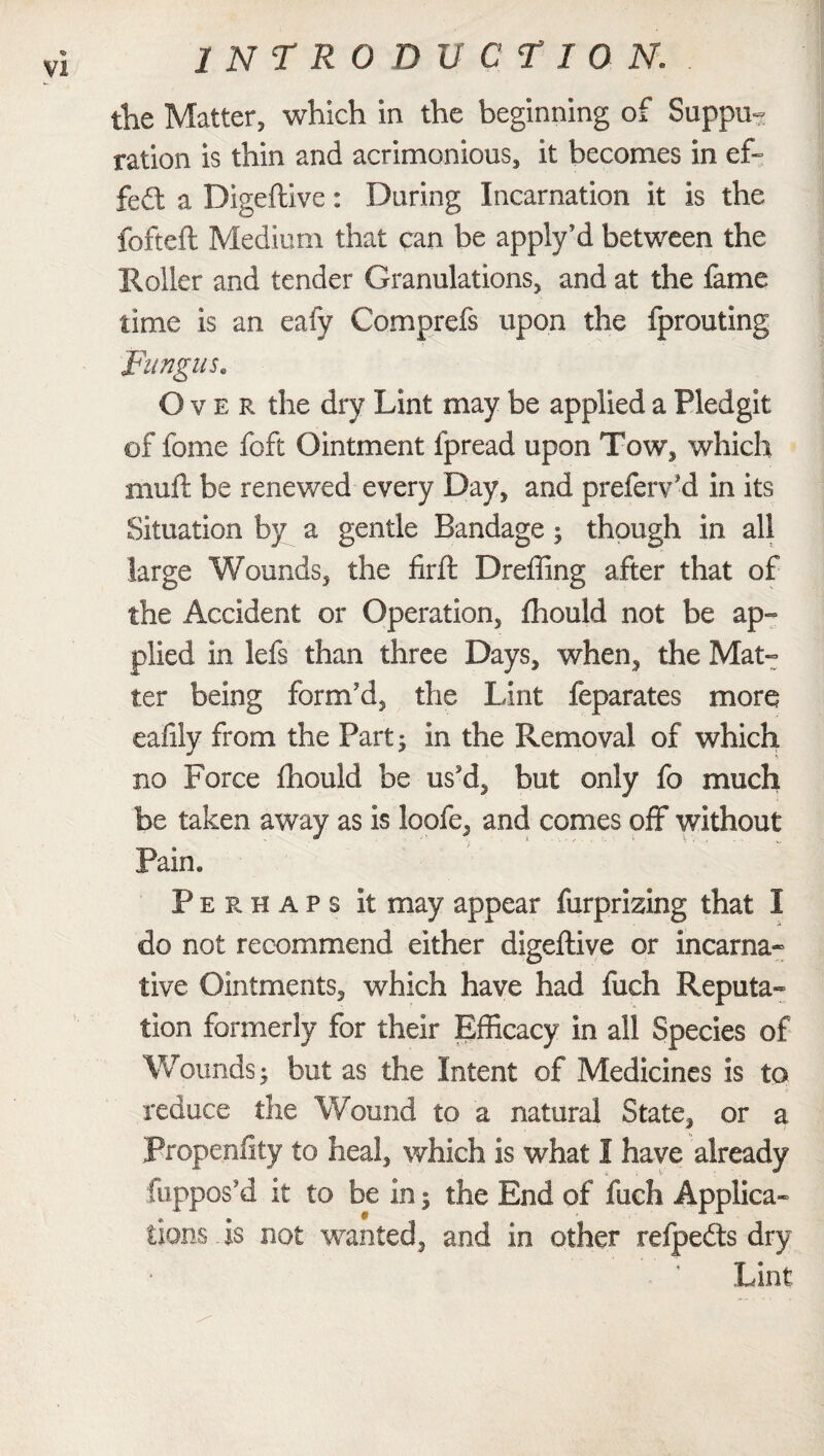 the Matter, which in the beginning of Suppu¬ ration is thin and acrimonious, it becomes in ef~ fed a Digeftive: During Incarnation it is the fofteft Medium that can be apply’d between the Roller and tender Granulations, and at the fame time is an eafy Comprefs upon the fprouting Fungus* Over the dry Lint may be applied a Fledgit of fome foft Ointment fpread upon Tow, which muft be renewed every Day, and prefer? il in its Situation by a gentle Bandage; though in all large Wounds, the firft Dreffing after that of the Accident or Operation, fhould not be ap- plied in lefs than three Days, when, the Mat¬ ter being form'd, the Lint feparates more eaiily from the Part; in the Removal of which no Force fhould be us'd, but only fo much be taken away as is loofe, and comes off without Pain. Perhaps it may appear furprizing that I do not recommend either digeftive or incarna- live Ointments, which have had fuch Reputa¬ tion formerly for their Efficacy in all Species of Wounds; but as the Intent of Medicines is to reduce the Wound to a natural State, or a Propensity to heal, which is what I have already Suppos'd it to be in; the End of fuch Applica¬ tions is not wanted, and in other refpedts dry Lint